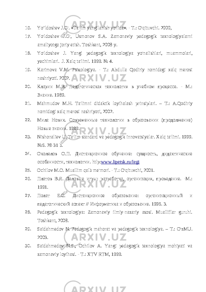 16. Yo’ldoshev J.G&#39;. «Ta&#39;lim yangilanish yo&#39;lida». - Т .: O&#39;qituvchi. 2000, 17. Yo&#39;ldoshev J.G&#39;, Usmonov S.A. Zamonaviy pedagogik texnologiyalarni amaliyotga joriy etish. Toshkent, 2008-y. 18. Yo&#39;ldoshev J. Yangi pedagogik texnologiya yo&#39;nalishlari, muammolari, yechimlari. J. Xalq ta&#39;limi. 1999. № 4. 19. Karimova V.M. Psixologiya. - Т .: Abdulla Qodiriy nomidagi xalq merosi nashriyoti. 2002. 20. Кларин M . B . Педагогическая технология в учебном процессе. - М.: Знание. 1989. 21. Mahmudov М.Н. Ta &#39; limni didaktik loyihalash prinsiplari . – Т.: A . Qodiriy nomidagi xalq merosi nashriyoti , 2002. 22. Мила Новик. Современные технологии в образовании (продолжение) Новые знания. 1999. 23. Nishonaliev U . Ta &#39; lim standard va pedagogik innovatsiyalar. Xalq ta&#39;limi. 1999. №6. 28-31 b. 24. Околелов О.П. Дистанционное обучение: сущность, дидактические особенности, технологии. htlp : www . lipetsk . ru / legi 25. Ochilov М.О. Muallim qalb me &#39; mori . - Т.: O &#39; qituvchi , 2001. 26. Платов В.Я. Деловые игры: разработка, организация, проведение. -М.: 1991. 27. Полат Е.С. Дистанционное образование: организационный и педагогический аспект // Информатика и образование. 1996. 3. 28. Pedagogik texnologiya: Zamonaviy ilmiy-nazariy asosi. Mualliflar guruhi. Toshkent, 2008. 29. Saidahmedov N. Pedagogik mahorat va pedagogik texnologiya. – T. : O&#39;zMU. 2003. 30. Saidahmedov N.S., Ochilov A. Yangi pedagogik texnologiya mohiyati va zamonaviy loyihasi. - Т .: XTV RTM, 1999. 