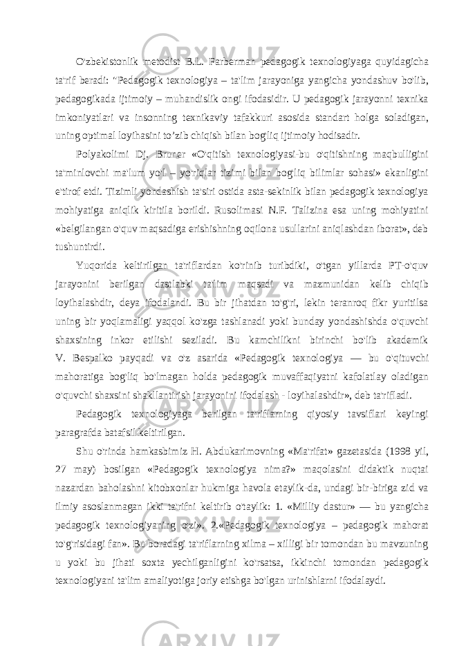 O&#39;zbekistonlik metodist B.L. Farberman pedagogik texnologiyaga quyidagicha ta&#39;rif beradi: &#34;Pedagogik texnologiya – ta&#39;lim jarayoniga yangicha yondashuv bo&#39;lib, pedagogikada ijtimoiy – muhandislik ongi ifodasidir. U pedagogik jarayonni texnika imkoniyatlari va insonning texnikaviy tafakkuri asosida standart holga soladigan, uning optimal loyihasini to’zib chiqish bilan bog&#39;liq ijtimoiy hodisadir. Polyakolimi Dj. Bruner «O&#39;qitish texnologiyasi-bu o&#39;qitishning maqbulligini ta&#39;minlovchi ma&#39;lum yo&#39;l – yo&#39;riqlar tizimi bilan bog&#39;liq bilimlar sohasi» ekanligini e&#39;tirof etdi. Tizimli yondashish ta&#39;siri ostida asta-sekinlik bilan pedagogik texnologiya mohiyatiga aniqlik kiritila borildi. Rusolimasi N.F. Talizina esa uning mohiyatini «belgilangan o&#39;quv maqsadiga erishishning oqilona usullarini aniqlashdan iborat», deb tushuntirdi. Yuqorida keltirilgan ta&#39;riflardan ko&#39;rinib turibdiki, o&#39;tgan yillarda PT-o&#39;quv jarayonini berilgan dastlabki ta&#39;lim maqsadi va mazmunidan kelib chiqib loyihalashdir, deya ifodalandi. Bu bir jihatdan to&#39;g&#39;ri, lekin teranroq fikr yuritilsa uning bir yoqlamaligi yaqqol ko&#39;zga tashlanadi yoki bunday yondashishda o&#39;quvchi shaxsining inkor etilishi seziladi. Bu kamchilikni birinchi bo&#39;lib akademik V. Bespalko payqadi va o&#39;z asarida «Pedagogik texnologiya — bu o&#39;qituvchi mahoratiga bog&#39;liq bo&#39;lmagan holda pedagogik muvaffaqiyatni kafolatlay oladigan o&#39;quvchi shaxsini shakllantirish jara yonini ifodalash - loyihalashdir», deb ta&#39;rifladi. Pedagogik texnologiyaga berilgan ta&#39;riflarning qiyosiy tavsiflari keyingi paragrafda batafsil keltirilgan. Shu o&#39;rinda hamkasbimiz H. Abdukarimovning «Ma&#39;rifat» gazetasida (1998 yil, 27 may) bosilgan «Pedagogik texnologiya nima?» maqolasini didaktik nuqtai nazardan baholashni kitobxonlar hukmiga havola etaylik-da, undagi bir-biriga zid va ilmiy asoslanmagan ikki ta&#39;rifni keltirib o&#39;taylik: 1. «Milliy dastur» — bu yangicha pedagogik texnologiyaning o&#39;zi». 2. «Pedagogik texnologiya – pedagogik mahorat to&#39;g&#39;risidagi fan». Bu boradagi ta&#39;riflarning xilma – xilligi bir tomondan bu mavzuning u yoki bu jihati soxta yechilganligini ko&#39;rsatsa, ikkinchi tomondan pedagogik texnologiyani ta&#39;lim amaliyotiga joriy etishga bo&#39;lgan urinishlarni ifodalaydi. 