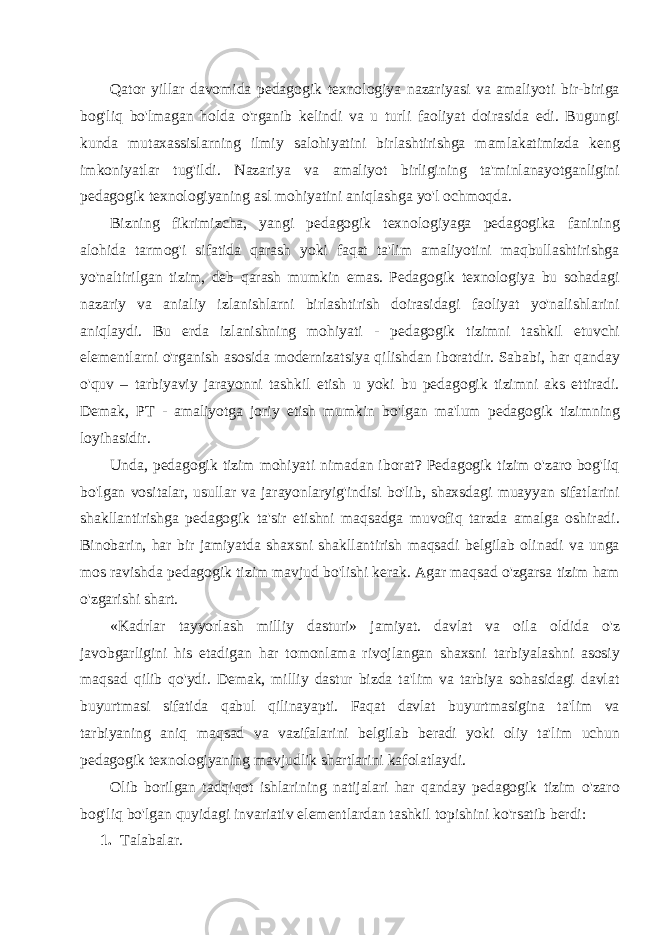 Qator yillar davomida pedagogik texnologiya nazariyasi va amaliyoti bir-biriga bog&#39;liq bo&#39;lmagan holda o&#39;rganib kelindi va u turli faoliyat doirasida edi. Bugungi kunda mutaxassislarning ilmiy salohiyatini birlashtirishga mamlakatimizda keng imkoniyatlar tug&#39;ildi. Nazariya va amaliyot birligining ta&#39;minlanayotganligini pedagogik texnologiyaning asl mohiyatini aniqlashga yo&#39;l ochmoqda. Bizning fikrimizcha, yangi pedagogik texnologiyaga pedagogika fanining alohida tarmog&#39;i sifatida qarash yoki faqat ta&#39;lim amaliyotini maqbullashtirishga yo&#39;naltirilgan tizim, deb qarash mumkin emas. Pedagogik texnologiya bu sohadagi nazariy va anialiy izlanishlarni birlashtirish doirasidagi faoliyat yo&#39;nalishlarini aniqlaydi. Bu erda izlanishning mohiyati - pedagogik tizimni tashkil etuvchi elementlarni o&#39;rganish asosida modernizatsiya qilishdan iboratdir. Sababi, har qanday o&#39;quv – tarbiyaviy jarayonni tashkil etish u yoki bu pedagogik tizimni aks ettiradi. Demak, PT - amaliyotga joriy etish mumkin bo&#39;lgan ma&#39;lum pedagogik tizimning loyihasidir. Unda, pedagogik tizim mohiyati nimadan iborat? Pedagogik tizim o&#39;zaro bog&#39;liq bo&#39;lgan vositalar, usullar va jarayonlaryig&#39;indisi bo&#39;lib, shaxsdagi muayyan sifatlarini shakllantirishga pedagogik ta&#39;sir etishni maqsadga muvofiq tarzda amalga oshiradi. Binobarin, har bir jamiyatda shaxsni shakllantirish maqsadi belgilab olinadi va unga mos ravishda pedagogik tizim mavjud bo&#39;lishi kerak. Agar maqsad o&#39;zgarsa tizim ham o&#39;zgarishi shart. «Kadrlar tayyorlash milliy dasturi» jamiyat. davlat va oila oldida o&#39;z javobgarligini his etadigan har tomonlama rivojlangan shaxsni tarbiyalashni asosiy maqsad qilib qo&#39;ydi. Demak, milliy dastur bizda ta&#39;lim va tarbiya sohasidagi davlat buyurtmasi sifatida qabul qilinayapti. Faqat davlat buyurtmasigina ta&#39;lim va tarbiyaning aniq maqsad va vazifalarini belgilab beradi yoki oliy ta&#39;lim uchun pedagogik tex nologiyaning mavjudlik shartlarini kafolatlaydi. Olib borilgan tadqiqot ishlarining natijalari har qanday pedagogik tizim o&#39;zaro bog&#39;liq bo&#39;lgan quyidagi invariativ elementlardan tashkil topishini ko&#39;rsatib berdi: 1. Talabalar. 