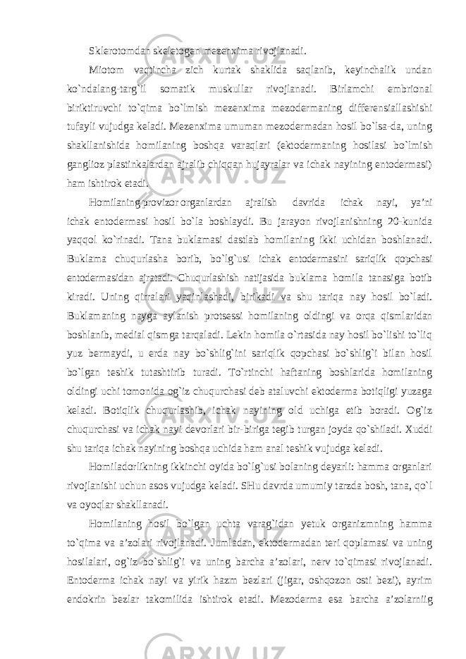 Sklerotomdan skeletogen mezenxima rivojlanadi. Miotom vaqtincha zich kurtak shaklida saqlanib, keyinchalik undan ko`ndalang-targ`il somatik muskullar rivojlanadi. Birlamchi embrional biriktiruvchi to`qima bo`lmish mezenxima mezodermaning differensiallashishi tufayli vujudga keladi. Mezenxima umuman mezodermadan hosil bo`lsa-da, uning shakllanishida homilaning boshqa varaqlari (ektodermaning hosilasi bo`lmish ganglioz plastinkalardan ajralib chiqqan hujayralar va ichak nayining entodermasi) ham ishtirok etadi. Homilaning provizor organlardan ajralish davrida ichak nayi, ya’ni ichak entodermasi hosil bo`la boshlaydi. Bu jarayon rivojlanishning 20-kunida yaqqol ko`rinadi. Tana buklamasi dastlab homilaning ikki uchidan boshlanadi. Buklama chuqurlasha borib, bo`lg`usi ichak entodermasini sariqlik qopchasi entodermasidan ajratadi. Chuqurlashish natijasida buklama homila tanasiga botib kiradi. Uning qirralari yaqinlashadi, birikadi va shu tariqa nay hosil bo`ladi. Buklamaning nayga aylanish protsessi homilaning oldingi va orqa qismlaridan boshlanib, medial qismga tarqaladi. Lekin homila o`rtasida nay hosil bo`lishi to`liq yuz bermaydi, u erda nay bo`shlig`ini sariqlik qopchasi bo`shlig`i bilan hosil bo`lgan teshik tutashtirib turadi. To`rtinchi haftaning boshlarida homilaning oldingi uchi tomonida og`iz chuqurchasi deb ataluvchi ektoderma botiqligi yuzaga keladi. Botiqlik chuqurlashib, ichak nayining old uchiga etib boradi. Og`iz chuqurchasi va ichak nayi devorlari bir-biriga tegib turgan joyda qo`shiladi. Xuddi shu tariqa ichak nayining boshqa uchida ham anal teshik vujudga keladi. Homiladorlikning ikkinchi oyida bo`lg`usi bolaning deyarli: hamma organlari rivojlanishi uchun asos vujudga keladi. SHu davrda umumiy tarzda bosh, tana, qo`l va oyoqlar shakllanadi. Homilaning hosil bo`lgan uchta varag`idan yetuk organizmning hamma to`qima va a’zolari rivojlanadi. Jumladan, ektodermadan teri qoplamasi va uning hosilalari, og`iz bo`shlig`i va uning barcha a’zolari, nerv to`qimasi rivojlanadi. Entoderma ichak nayi va yirik hazm bezlari (jigar, oshqozon osti bezi), ayrim endokrin bezlar takomilida ishtirok etadi. Mezoderma esa barcha a’zolarniig 