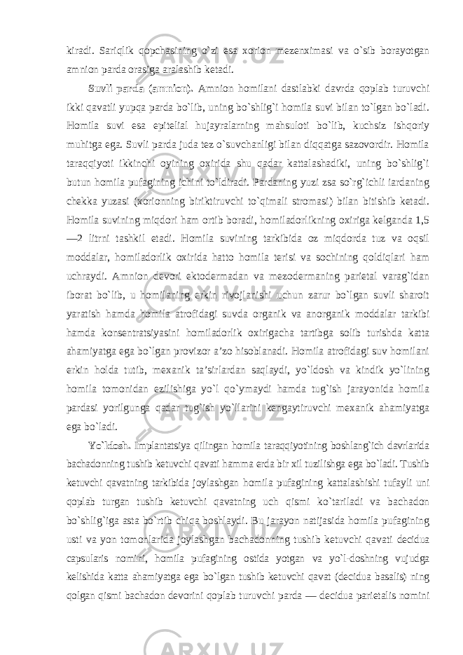 kiradi. Sariqlik qopchasining o`zi esa xorion mezenximasi va o`sib borayotgan amnion parda orasiga aralashib ketadi. Suvli parda (amnion). Amnion homilani dastlabki davrda qoplab turuvchi ikki qavatli yupqa parda bo`lib, uning bo`shlig`i homila suvi bilan to`lgan bo`ladi. Homila suvi esa epitelial hujayralarning mahsuloti bo`lib, kuchsiz ishqoriy muhitga ega. Suvli parda juda tez o`suvchanligi bilan diqqatga sazovordir. Homila taraqqiyoti ikkinchi oyining oxirida shu qadar kattalashadiki, uning bo`shlig`i butun homila pufagining ichini to`ldiradi. Pardaning yuzi zsa so`rg`ichli iardaning chekka yuzasi (xorionning biriktiruvchi to`qimali stromasi) bilan bitishib ketadi. Homila suvining miqdori ham ortib boradi, homiladorlikning oxiriga kelganda 1,5 —2 litrni tashkil etadi. Homila suvining tarkibida oz miqdorda tuz va oqsil moddalar, homiladorlik oxirida hatto homila terisi va sochining qoldiqlari ham uchraydi. Amnion devori ektodermadan va mezodermaning parietal varag`idan iborat bo`lib, u homilaning erkin rivojlanishi uchun zarur bo`lgan suvli sharoit yaratish hamda homila atrofidagi suvda organik va anorganik moddalar tarkibi hamda konsentratsiyasini homiladorlik oxirigacha tartibga solib turishda katta ahamiyatga ega bo`lgan provizor a’zo hisoblanadi. Homila atrofidagi suv homilani erkin holda tutib, mexanik ta’sirlardan saqlaydi, yo`ldosh va kindik yo`lining homila tomonidan ezilishiga yo`l qo`ymaydi hamda tug`ish jarayonida homila pardasi yorilgunga qadar tug`ish yo`llarini kengaytiruvchi mexanik ahamiyatga ega bo`ladi. Yo`ldosh. Implantatsiya qilingan homila taraqqiyotining boshlang`ich davrlarida bachadonning tushib ketuvchi qavati hamma erda bir xil tuzilishga ega bo`ladi. Tushib ketuvchi qavatning tarkibida joylashgan homila pufagining kattalashishi tufayli uni qoplab turgan tushib ketuvchi qavatning uch qismi ko`tariladi va bachadon bo`shlig`iga asta bo`rtib chiqa boshlaydi. Bu jarayon natijasida homila pufagining usti va yon tomonlarida joylashgan bachadonning tushib ketuvchi qavati decidua capsularis nomini, homila pufagining ostida yotgan va yo`l-doshning vujudga kelishida katta ahamiyatga ega bo`lgan tushib ketuvchi qavat (decidua basalis) ning qolgan qismi bachadon devorini qoplab turuvchi parda — decidua parietalis nomini 