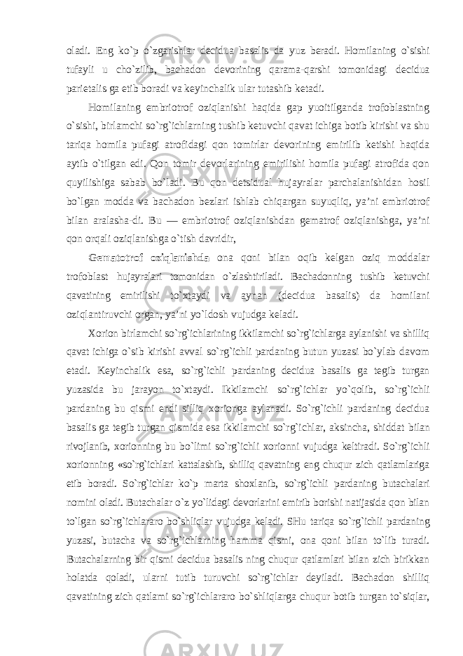 oladi. Eng ko`p o`zgarishlar decidua basalis da yuz beradi. Homilaning o`sishi tufayli u cho`zilib, bachadon devorining qarama-qarshi tomonidagi decidua parietalis ga etib boradi va keyinchalik ular tutashib ketadi. Homilaning embriotrof oziqlanishi haqida gap yuoitilganda trofoblastning o`sishi, birlamchi so`rg`ichlarning tushib ketuvchi qavat ichiga botib kirishi va shu tariqa homila pufagi atrofidagi qon tomirlar devorining emirilib ketishi haqida aytib o`tilgan edi. Qon tomir devorlarining emirilishi homila pufagi atrofida qon quyilishiga sabab bo`ladi. Bu qon detsidual hujayralar parchalanishidan hosil bo`lgan modda va bachadon bezlari ishlab chiqargan suyuqliq, ya’ni embriotrof bilan aralasha-di. Bu — embriotrof oziqlanishdan gematrof oziqlanishga, ya’ni qon orqali oziqlanishga o`tish davridir, Gematotrof oziqlanishda ona qoni bilan oqib kelgan oziq moddalar trofoblast hujayralari tomonidan o`zlashtiriladi. Bachadonning tushib ketuvchi qavatining emirilishi to`xtaydi va aynan (decidua basalis) da homilani oziqlantiruvchi organ, ya’ni yo`ldosh vujudga keladi. Xorion birlamchi so`rg`ichlarining ikkilamchi so`rg`ichlarga aylanishi va shilliq qavat ichiga o`sib kirishi avval so`rg`ichli pardaning butun yuzasi bo`ylab davom etadi. Keyinchalik esa, so`rg`ichli pardaning decidua basalis ga tegib turgan yuzasida bu jarayon to`xtaydi. Ikkilamchi so`rg`ichlar yo`qolib, so`rg`ichli pardaning bu qismi endi silliq xorionga aylanadi. So`rg`ichli pardaning decidua basalis ga tegib turgan qismida esa ikkilamchi so`rg`ichlar, aksincha, shiddat bilan rivojlanib, xorionning bu bo`limi so`rg`ichli xorionni vujudga keltiradi. So`rg`ichli xorionning «so`rg`ichlari kattalashib, shilliq qavatning eng chuqur zich qatlamlariga etib boradi. So`rg`ichlar ko`p marta shoxlanib, so`rg`ichli pardaning butachalari nomini oladi. Butachalar o`z yo`lidagi devorlarini emirib borishi natijasida qon bilan to`lgan so`rg`ichlararo bo`shliqlar vujudga keladi. SHu tariqa so`rg`ichli pardaning yuzasi, butacha va so`rg`ichlarning hamma qismi, ona qoni bilan to`lib turadi. Butachalarning bir qismi decidua basalis ning chuqur qatlamlari bilan zich birikkan holatda qoladi, ularni tutib turuvchi so`rg`ichlar deyiladi. Bachadon shilliq qavatining zich qatlami so`rg`ichlararo bo`shliqlarga chuqur botib turgan to`siqlar, 