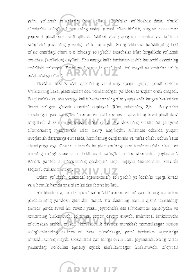 ya’ni yo`ldosh to`siqlarini hosil qiladi. To`siqlar yo`ldoshda faqat chetki qirralarida so`rg`ichli pardaning tashqi yuzasi bilan birikib, torgina halqasimon yopuvchi plastinkani hosil qilishda ishtirok etadi; qolgan qismlarida esa to`siqlar so`rg`ichli pardaning yuzasiga etib bormaydi. So`rg`ichlararo bo`shliqning ikki to`siq orasidagi qismi o`z ichidagi so`rg`ichli butachalar bilan birgalikda yo`ldosh orolchasi (kotiledon) deyiladi. Shu vaqtga kelib bachadon tushib ketuvchi qavatining emirilishi to`xtaydi. Embriotrof suyuqlik endi hosil bo`lmaydi va embrion to`liq oziqlanishga o`tadi. Decidua basalis zich qavatining emirilmay qolgan yupqa plastinkasidan Vinklerning bazal plastinkalari deb nomlanadigan yo`ldosh to`siqlari o`sib chiqadi. Bu plastinkalar, shu vaqtga kelib bachadonning o`ta yupqalanib ketgan bezlaridan iborat bo`lgan g`ovak qavatini qoplaydi. Rivojlanishining 2,5— 3-oylarida shoxlangan yoki so`rg`ichli xorion va tushib ketuvchi qavatning bazal plastinkasi birgalikda duksimon yo`ldosh holiga keladi. Yo`ldoshning shakllanish jarayoni allantoisning ri-zojlanishi bilan uzviy bog`liqdir. Allantois odamda yuqori rivojlanish darajasiga etmasada, homilaning oziqlanishi va nafas olishi uchun katta ahamiyatga ega. Chunki allantois bo`ylab xorionga qon tomirlar o`sib kiradi va ularning oxirgi shoxchalari ikkilamchi so`rg`ichlarning stromasida joylashadi. Kindik yo`lida allantoislarning qoldiqlari faqat hujayra tasmachalari xlaklida saqlanib qolishi mumkin. Odam yo`ldoshi diskoidal (gemoxorial) so`rg`ichli yo`ldoshlar tipiga kiradi va u homila hamda ona qismlaridan iborat bo`ladi. Yo`ldoshning homila qismi so`rg`ichli xorion va uni qoplab turgan amnion pardalarining yo`ldosh qismidan iborat. Yo`ldoshning homila qismi tarkibidagi amnion parda avval bir qavatli yassi, jeyinchalik esa silindrsimon epiteliydan va xorionning biriktiruvchi to`qimasi tomon davom etuvchi embrional biriktiruvchi to`qimadan tashkil topadi. Homiladorlik davrida murakkab tarmoqlangan xorion so`rg`ichlarining qalinroqlari bazal plastinkaga, ya’ni bachadon septalariga birikadi. Uning mayda shoxchalari qon ichiga erkin botib joylashadi. So`rg`ichlar yuzasidagi trofoblast epiteliy siyrak shakllanmagan biriktiruvchi to`qimali 