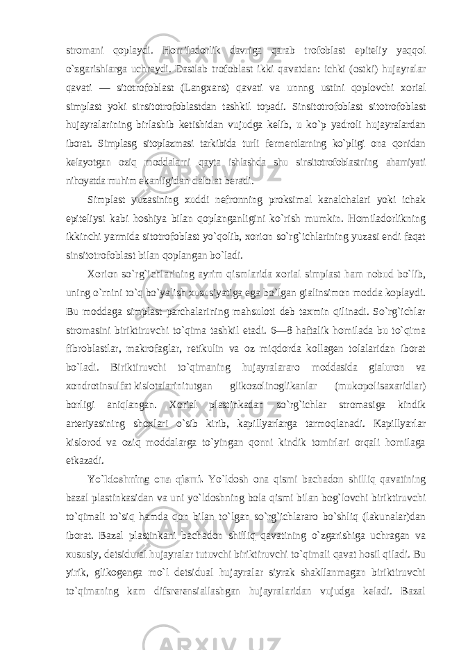 stromani qoplaydi. Homiladorlik davriga qarab trofoblast epiteliy yaqqol o`zgarishlarga uchraydi. Dastlab trofoblast ikki qavatdan: ichki (ostki) hujayralar qavati — sitotrofoblast (Langxans) qavati va unnng ustini qoplovchi xorial simplast yoki sinsitotrofoblastdan tashkil topadi. Sinsitotrofoblast sitotrofoblast hujayralarining birlashib ketishidan vujudga kelib, u ko`p yadroli hujayralardan iborat. Simplasg sitoplazmasi tarkibida turli fermentlarning ko`pligi ona qonidan kelayotgan oziq moddalarni qayta ishlashda shu sinsitotrofoblastning ahamiyati nihoyatda muhim ekanligidan dalolat beradi. Simplast yuzasining xuddi nefronning proksimal kanalchalari yoki ichak epiteliysi kabi hoshiya bilan qoplanganligini ko`rish mumkin. Homiladorlikning ikkinchi yarmida sitotrofoblast yo`qolib, xorion so`rg`ichlarining yuzasi endi faqat sinsitotrofoblast bilan qoplangan bo`ladi. Xorion so`rg`ichlarining ayrim qismlarida xorial simplast ham nobud bo`lib, uning o`rnini to`q bo`yalish xususiyatiga ega bo`lgan gialinsimon modda koplaydi. Bu moddaga simplast parchalarining mahsuloti deb taxmin qilinadi. So`rg`ichlar stromasini biriktiruvchi to`qima tashkil etadi. 6—8 haftalik homilada bu to`qima fibroblastlar, makrofaglar, retikulin va oz miqdorda kollagen tolalaridan iborat bo`ladi. Biriktiruvchi to`qimaning hujayralararo moddasida gialuron va xondrotinsulfat kislotalarini tutgan glikozolinoglikanlar (mukopolisaxaridlar) borligi aniqlangan. Xorial plastinkadan so`rg`ichlar stromasiga kindik arteriyasining shoxlari o`sib kirib, kapillyarlarga tarmoqlanadi. Kapillyarlar kislorod va oziq moddalarga to`yingan qonni kindik tomirlari orqali homilaga etkazadi. Yo`ldoshning ona qismi. Yo`ldosh ona qismi bachadon shilliq qavatining bazal plastinkasidan va uni yo`ldoshning bola qismi bilan bog`lovchi biriktiruvchi to`qimali to`siq hamda qon bilan to`lgan so`rg`ichlararo bo`shliq (lakunalar)dan iborat. Bazal plastinkani bachadon shilliq qavatining o`zgarishiga uchragan va xususiy, detsidural hujayralar tutuvchi biriktiruvchi to`qimali qavat hosil qiladi. Bu yirik, glikogenga mo`l detsidual hujayralar siyrak shakllanmagan biriktiruvchi to`qimaning kam difsrerensiallashgan hujayralaridan vujudga keladi. Bazal 