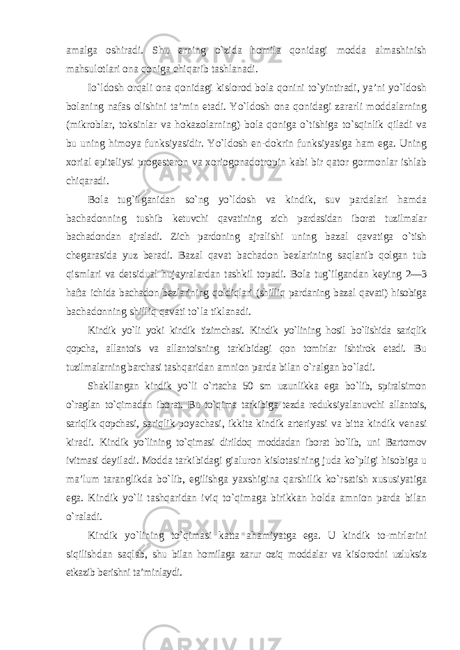 amalga oshiradi. Shu erning o`zida homila qonidagi modda almashinish mahsulotlari ona qoniga chiqarib tashlanadi. Io`ldosh orqali ona qonidagi kislorod bola qonini to`yintiradi, ya’ni yo`ldosh bolaning nafas olishini ta’min etadi. Yo`ldosh ona qonidagi zararli moddalarning (mikroblar, toksinlar va hokazolarning) bola qoniga o`tishiga to`sqinlik qiladi va bu uning himoya funksiyasidir. Yo`ldosh en-dokrin funksiyasiga ham ega. Uning xorial epiteliysi progesteron va xoriogonadotropin kabi bir qator gormonlar ishlab chiqaradi. Bola tug`ilganidan so`ng yo`ldosh va kindik, suv pardalari hamda bachadonning tushib ketuvchi qavatining zich pardasidan iborat tuzilmalar bachadondan ajraladi. Zich pardoning ajralishi uning bazal qavatiga o`tish chegarasida yuz beradi. Bazal qavat bachadon bezlarining saqlanib qolgan tub qismlari va detsidual hujayralardan tashkil topadi. Bola tug`ilgandan keying 2—3 hafta ichida bachadon bezlarining qoldiqlari (shilliq pardaning bazal qavati) hisobiga bachadonning shilliq qavati to`la tiklanadi. Kindik yo`li yoki kindik tizimchasi. Kindik yo`lining hosil bo`lishida sariqlik qopcha, allantois va allantoisning tarkibidagi qon tomirlar ishtirok etadi. Bu tuzilmalarning barchasi tashqaridan amnion parda bilan o`ralgan bo`ladi. Shakllangan kindik yo`li o`rtacha 50 sm uzunlikka ega bo`lib, spiralsimon o`raglan to`qimadan iborat. Bu to`qima tarkibiga tezda reduksiyalanuvchi allantois, sariqlik qopchasi, sariqlik poyachasi, ikkita kindik arteriyasi va bitta kindik venasi kiradi. Kindik yo`lining to`qimasi dirildoq moddadan iborat bo`lib, uni Bartomov ivitmasi deyiladi. Modda tarkibidagi gialuron kislotasining juda ko`pligi hisobiga u ma’lum taranglikda bo`lib, egilishga yaxshigina qarshilik ko`rsatish xususiyatiga ega. Kindik yo`li tashqaridan iviq to`qimaga birikkan holda amnion parda bilan o`raladi. Kindik yo`lining to`qimasi katta ahamiyatga ega. U kindik to-mirlarini siqilishdan saqlab, shu bilan homilaga zarur oziq moddalar va kislorodni uzluksiz etkazib berishni ta’minlaydi. 