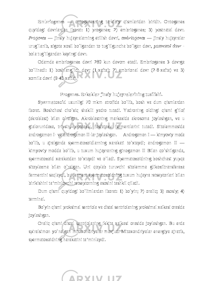 Embriogenez — ontogenezning tarkibiy qismlaridan biridir. Ontogenez quyidagi davrlardan iborat: 1) progenez; 2) embriogenez; 3) postnatal davr. Progenez — jinsiy hujayralarning etilish davri, embriogenez — jinsiy hujayralar urug`lanib, zigota xosil bo`lgandan to tug`ilguncha bo`lgan davr, postnatal davr - bola tug`ilgandan keyingi davr. Odamda embriogenez davri 280 kun davom etadi. Embriogenez 3 davrga bo`linadi: 1) boshlang`ich davr (1-xafta); 2) embrional davr (2-8-xafta) va 3) xomila davri (9-40-xafta). Progenez. Erkaklar jinsiy hujayralarining tuzilishi. Spermatozoid uzunligi 70 mkm atrofida bo`lib, bosh va dum qismlardan iborat. Boshchasi cho`ziq shaklli yadro tutadi. Yadroning oldingi qismi g`ilof (akroblast) bilan o`ralgan. Akroblastning markazida akrosoma joylashgan, va u gialorunidaza, tripsin, proteaz ы , fosfataz ы fermentlarini tutadi. Sitolemmasida androgamon I- va androgamon II-lar joylashgan. Androgamon I — kimyoviy moda bo`lib, u ajralganda spermatozoidlarning xarakati to`xtaydi; androgamon II — kimyoviy modda bo`lib, u tuxum hujayraning ginogamon II Bilan qo`shilganda, spermatozoid xarakatdan to`xtaydi va o`ladi. Spermatozoidning boshchasi yupqa sitoplazma bilan o`ralgan. Uni qoplab turuvchi sitolemma glikoziltransferaza fermentini saqlaydi, bu ferment spermatozoidning tuxum hujayra retseptorlari bilan birikishini ta’minlovchi retseptorning asosini tashkil qiladi. Dum qismi quyidagi bo`limlardan iborat: 1) bo`yin; 2) oraliq; 3) asosiy; 4) terminal. Bo`yin qismi proksimal sentriola va distal sentriolaning proksimal xalkasi orasida joylashgan. Oraliq qismi distal sentriolaning ikkita xalkasi orasida joylashgan. Bu erda spiralsimon yo`nalgan mitoxondriyalar mavjud. Mitoxondriyalar energiya ajratib, spermatozoidning harakatini ta’minlaydi. 