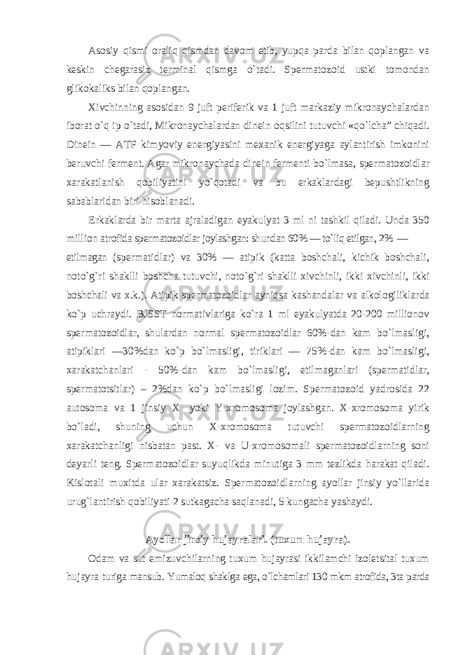 Asosiy qismi oraliq qismdan davom etib, yupqa parda bilan qoplangan va keskin chegarasiz terminal qismga o`tadi. Spermatozoid ustki tomondan glikokaliks bilan qoplangan. Xivchinning asosidan 9 juft periferik va 1 juft markaziy mikronaychalardan iborat o`q ip o`tadi, Mikronaychalardan dinein oqsilini tutuvchi «qo`lcha” chiqadi. Dinein — ATF kimyoviy energiyasini mexanik energiyaga aylantirish imkonini beruvchi ferment. Agar mikronaychada dinein fermenti bo`lmasa, spermatozoidlar xarakatlanish qobiliyatini yo`qotadi va bu erkaklardagi bepushtlikning sabablaridan biri hisoblanadi. Erkaklarda bir marta ajraladigan eyakulyat 3 ml ni tashkil qiladi. Unda 350 million atrofida spermatozoidlar joylashgan: shundan 60% — to`liq etilgan, 2% — etilmagan (spermatidlar) va 30% — atipik (katta boshchali, kichik boshchali, noto`g`ri shaklli boshcha tutuvchi, noto`g`ri shaklli xivchinli, ikki xivchinli, ikki boshchali va x.k.). Atipik spermatozoidlar ayniqsa kashandalar va alkologiliklarda ko`p uchraydi. BJSST normativlariga ko`ra 1 ml eyakulyatda 20-200 millionov spermatozoidlar, shulardan normal spermatozoidlar 60%-dan kam bo`lmasligi, atipiklari —30%dan ko`p bo`lmasligi, tiriklari — 75%-dan kam bo`lmasligi, xarakatchanlari - 50%-dan kam bo`lmasligi, etilmaganlari (spermatidlar, spermatotsitlar) – 2%dan ko`p bo`lmasligi lozim. Spermatozoid yadrosida 22 autosoma va 1 jinsiy X- yoki Y-xromosoma joylashgan. X-xromosoma yirik bo`ladi, shuning uchun X-xromosoma tutuvchi spermatozoidlarning xarakatchanligi nisbatan past. X- va U-xromosomali spermatozoidlarning soni deyarli teng. Spermatozoidlar suyuqlikda minutiga 3 mm tezlikda harakat qiladi. Kislotali muxitda ular xarakatsiz. Spermatozoidlarning ayollar jinsiy yo`llarida urug`lantirish qobiliyati 2 sutkagacha saqlanadi, 5 kungacha yashaydi. Ayollar jinsiy hujayralari. (tuxum hujayra). Odam va sut emizuvchilarning tuxum hujayrasi ikkilamchi izoletsital tuxum hujayra turiga mansub. Yumaloq shaklga ega, o`lchamlari 130 mkm atrofida, 3ta parda 