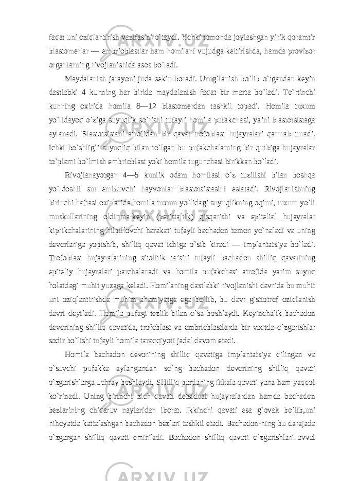 faqat uni oziqlantirish vazifasini o`taydi. Ychki tomonda joylashgan yirik qoramtir blastomerlar — embrioblastlar ham homilani vujudga keltirishda, hamda provizor organlarning rivojlanishida asos bo`ladi. Maydalanish jarayoni juda sekin boradi. Urug`lanish bo`lib o`tgandan keyin dastlabki 4 kunning har birida maydalanish faqat bir marta bo`ladi. To`rtinchi kunning oxirida homila 8—12 blastomerdan tashkil topadi. Homila tuxum yo`lidayoq o`ziga suyuqlik so`rishi tufayli homila pufakchasi, ya’ni blastotsistaga aylanadi. Blastotsistani atrofidan bir qavat trofoblast hujayralari qamrab turadi. Ichki bo`shlig`i suyuqliq bilan to`lgan bu pufakchalarning bir qutbiga hujayralar to`plami bo`lmish embrioblast yoki homila tugunchasi birikkan bo`ladi. Rivojlanayotgan 4—5 kunlik odam homilasi o`z tuzilishi bilan boshqa yo`ldoshli sut emizuvchi hayvonlar blastotsistasini eslatadi. Rivojlanishning birinchi haftasi oxirlarida homila tuxum yo`lidagi suyuqlikning oqimi, tuxum yo`li muskullarining oldinma-keyin (peristaltik) qisqarishi va epitelial hujayralar kiprikchalarining hilpillovchi harakati tufayli bachadon tomon yo`naladi va uning devorlariga yopishib, shilliq qavat ichiga o`sib kiradi — implantatsiya bo`ladi. Trofoblast hujayralarining sitolitik ta’siri tufayli bachadon shilliq qavatining epiteliy hujayralari parchalanadi va homila pufakchasi atrofida yarim suyuq holatdagi muhit yuzaga keladi. Homilaning dastlabki rivojlanishi davrida bu muhit uni oziqlantirishda muhim ahamiyatga ega bo`lib, bu davr gistiotrof oziqlanish davri deyiladi. Homila pufagi tezlik bilan o`sa boshlaydi. Keyinchalik bachadon devorining shilliq qavatida, trofoblast va embrioblastlarda bir vaqtda o`zgarishlar sodir bo`lishi tufayli homila taraqqiyoti jadal davom etadi. Homila bachadon devorining shilliq qavatiga implantatsiya qilingan va o`suvchi pufakka aylangandan so`ng bachadon devorining shilliq qavati o`zgarishlarga uchray boshlaydi. SHilliq pardaning ikkala qavati yana ham yaqqol ko`rinadi. Uning birinchi zich qavati detsidual hujayralardan hamda bachadon bezlarining chiqaruv naylaridan iborat. Ikkinchi qavati esa g`ovak bo`lib,uni nihoyatda kattalashgan bachadon bezlari tashkil etadi. Bachadon-ning bu darajada o`zgargan shilliq qavati emiriladi. Bachadon shilliq qavati o`zgarishlari avval 