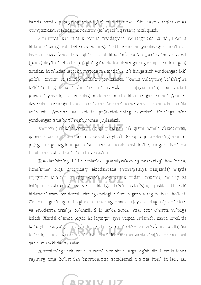 hamda homila pufagining bo`shlig`ini to`ldirib turadi. Shu davrda trofoblast va uning ostidagi mezoderma xorionni (so`rg`ichli qavatni) hosil qiladi. Shu tariqa ikki haftalik homila quyidagicha tuzilishga ega bo`ladi, Homila birlamchi so`rg`ichli trofoblast va unga ichki tomondan yondoshgan homiladan tashqari mezoderma hosil qilib, ularni birgalikda xorion yoki so`rg`ich qavat (parda) deyiladi. Homila pufagining (bachadon devoriga eng chuqur botib turgan) qutbida, homiladan tashqari mezoderma tarkibida, bir-biriga zich yondoshgan ikki pufak—amnion va sariqlik pufaklari joy-lashadi. Homila pufagining bo`shlig`ini to`ldirib turgan homiladan tashqari mezoderma hujayralariniig tasmachalari g`ovak joylashib, ular orasidagi yoriqlar suyuqlik bilan to`lgan bo`ladi. Amnion devoridan xorionga tomon homiladan tashqari mezoderma tasmachalar holida yo`naladi. Amnion va sariqlik pufakchalarining devorlari bir-biriga zich yondoshgan erda homila qalqonchasi joylashadi. Amnion pufakcha devorining qalinlashgan tub qismi homila ektodermasi, qolgan qismi esa, amnion pufakchasi deyiladi. Sariqlik pufakchaning amnion pufagi tubiga tegib turgan qismi homila entodermasi bo`lib, qolgan qismi esa homiladan tashqari sariqlik entodermasidir. Rivojlanishning 15-17-kunlarida, gastrulyasiyaning navbatdagi bosqichida, homilaning orqa tomonidagi ektodermada (immigratsiya natijasida) mayda hujayralar to`plami vujudga keladi. Keyinchalik undan lansetnik, amfibiy va baliqlar blastoporasining yon lablariga to`g`ri keladigan, qushlarniki kabi birlamchi tasma va dorzal labning analogi bo`lmish genzen tuguni hosil bo`ladi. Genzen tugunining oldidagi ektodermaning mayda hujayralarining to`plami ekto- va entoderma orasiga ko`chadi. SHu tariqa xordal yoki bosh o`simta vujudga keladi. Xordal o`simta paydo bo`layotgan ayni vaqtda birlamchi tasma tarkibida ko`payib borayotgan mayda hujayralar to`plami ekto- va entoderma oralig`iga ko`chib, u erda mezodermani hosil qiladi. Mezoderma xorda atrofida mezodermal qanotlar shaklida joylashadi. Alantoisning shakllanish jarayoni ham shu davrga tegishlidir. Homila ichak nayining orqa bo`limidan barmoqsimon entodermal o`simta hosil bo`ladi. Bu 