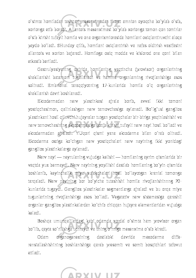 o`simta homiladan tashqari mezenximadan iborat amnion oyoqcha bo`ylab o`sib, xorionga etib boradi. Allantois mezenximasi bo`ylab xorionga tomon qon tomirlar o`sib kirishi tufayli homila va ona organizmi orasida homilani oziqlantiruvchi aloqa paydo bo`ladi. SHunday qilib, homilani oziqlantirish va nafas oldirish vazifasini allantois va xorion bajaradi. Homilaga oziq modda va kislorod ona qoni bilan etkazib beriladi. Gastrulyasiyaning oxirida homilaning vaqtincha (provizor) organlarining shakllanishi batamom tugallanadi va hamma organlarning rivojlanishiga asos solinadi. Embrional taraqqiyotning 17-kunlarida homila o`q organlarining shakllanish davri boshlanadi. Ektodermadan nerv plastinkasi ajrala borib, avval ikki tomoni yostiqchasimon, qalinlashgan nerv tarnovchasiga aylanadi. Bo`lg`usi ganglioz plastinkani hosil qiluvchi hujayralar tutgan yostiqchalar bir-biriga yaqinlashishi va nerv tarnovchasining ektodermasiga botib kirishi tufayli nerv nayi hosil bo`ladi va ektodermadan ajraladi. YUqori qismi yana ektoderma bilan o`rab olinadi. Ektoderma ostiga ko`chgan nerv yostiqchalari nerv nayining ikki yonidagi ganglioz plastinkalarga aylanadi. Nerv nayi — neyrulaning vujudga kelishi — homilaning ayrim qismlarida bir vaqtda yuz bermaydi. Nerv nayining yopilishi dastlab homilaning bo`yin qismida boshlanib, keyinchalik miya pufakchalari hosil bo`layotgan kranial tomonga tarqaladi. Nerv nayining bor bo`yicha tutashishi homila rivojlanishinnng 20- kunlarida tugaydi. Ganglioz plastinkalar segmentlarga ajraladi va bu orqa miya tugunlarining rivojlanishiga asos bo`ladi. Vegetativ nerv sistemasiga qarashli organlar ganglioz plastinkalardan ko`chib chiqqan hujayra elementlaridan vujudga keladi. Boshqa umurtqalilardagi kabi odamda xordal o`simta ham provizor organ bo`lib, qayta so`rilishga uchraydi va uning o`rniga mezenxima o`sib kiradi. Odam organogenezining dastlabki davrida mezoderma diffe- rensiallashishining boshlanishiga qarab presomit va somit bosqichlari tafovut etiladi. 