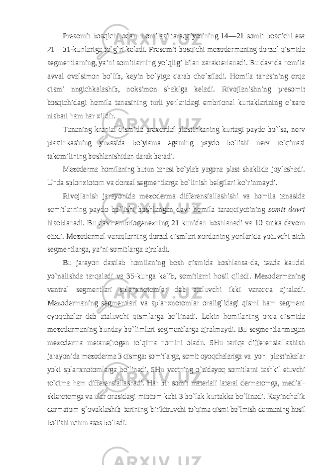 Presomit bosqichi odam homilasi taraqqiyotining 14—21 - somit bosqichi esa 21—31-kunlariga to`g`ri keladi. Presomit bosqichi mezodermaning dorzal qismida segmentlarning, ya’ni somitlarning yo`qligi bilan xarakterlanadi. Bu davrda homila avval ovalsimon bo`lib, keyin bo`yiga qarab cho`ziladi. Homila tanasining orqa qismi nngichkalashib, noksimon shaklga keladi. Rivojlanishning presomit bosqichidagi homila tanasining turli yerlaridagi embrional kurtaklarining o`zaro nisbati ham har xildir. Tananing kranial qismida prexordal plastinkaning kurtagi paydo bo`lsa, nerv plastinkasining yuzasida bo`ylama egatning paydo bo`lishi nerv to`qimasi takomilining boshlanishidan darak beradi. Mezoderma homilaning butun tanasi bo`ylab yagona plast shaklida joylashadi. Unda splonxiotom va dorzal segmentlarga bo`linish belgilari ko`rinmaydi. Rivojlanish jarayonida mezoderma differensiallashishi va homila tanasida somitlarning paydo bo`lishi boshlangan davr homila taraqqiyotining somit davri hisoblanadi. Bu davr embriogenezning 21-kunidan boshlanadi va 10 sutka davom etadi. Mezodermal varaqlarning dorzal qismlari xordaning yonlarida yotuvchi zich segmentlarga, ya’ni somitlarga ajraladi. Bu jarayon dastlab homilaning bosh qismida boshlansa-da, tezda kaudal yo`nalishda tarqaladi va 35-kunga kelib, somitlarni hosil qiladi. Mezodermaning ventral segmentlari splanxnotomlar deb ataluvchi ikki varaqqa ajraladi. Mezodermaning segmentlari va splanxnotomlar oralig`idagi qismi ham segment oyoqchalar deb ataluvchi qismlarga bo`linadi. Lekin homilaning orqa qismida mezodermaning bunday bo`limlari segmentlarga ajralmaydi. Bu segmentlanmagan mezoderma metanefrogen to`qima nomini oladn. SHu tariqa differensiallashish jarayonida mezoderma 3 qismga: somitlarga, somit oyoqchalariga va yon plastinkalar yoki splanxnotomlarga bo`linadi. SHu vaqtning o`zidayoq somitlarni tashkil etuvchi to`qima ham differensiallashadi. Har bir somit materiali lateral dermatomga, medial- sklerotomga va ular orasidagi miotom kabi 3 bo`lak kurtakka bo`linadi. Keyinchalik dermatom g`ovaklashib terining biriktiruvchi to`qima qismi bo`lmish dermaning hosil bo`lishi uchun asos bo`ladi. 