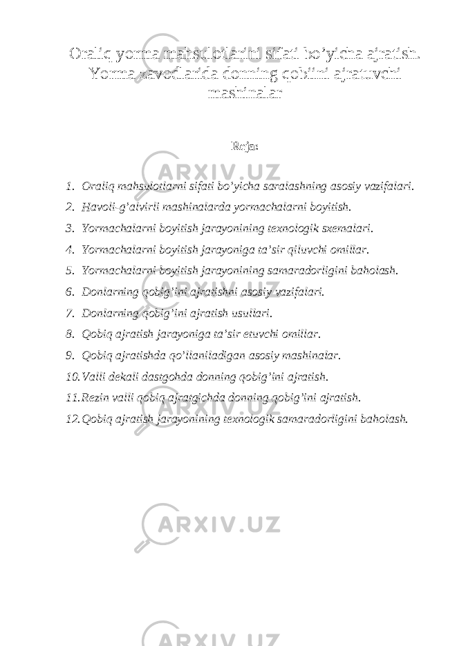 Oraliq yorma mahsulotlarini sifati bo’yicha ajratish. Yorma zavodlarida donning qobiini ajratuvchi mashinalar Reja: 1. Oraliq mahsulotlarni sifati bo’yicha saralashning asosiy vazifalari. 2. Havoli-g’alvirli mashinalarda yormachalarni boyitish. 3. Yormachalarni boyitish jarayonining texnologik sxemalari. 4. Yormachalarni boyitish jarayoniga ta’sir qiluvchi omillar. 5. Yormachalarni boyitish jarayonining samaradorligini baholash. 6. Donlarning qobig’ini ajratishni asosiy vazifalari. 7. Donlarning qobig’ini ajratish usullari. 8. Qobiq ajratish jarayoniga ta’sir etuvchi omillar. 9. Qobiq ajratishda qo’llaniladigan asosiy mashinalar. 10. Valli dekali dastgohda donning qobig’ini ajratish. 11. Rezin valli qobiq ajratgichda donning qobig’ini ajratish. 12. Qobiq ajratish jarayonining texnologik samaradorligini baholash. 