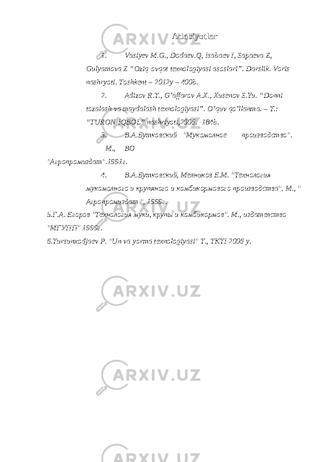 Adabiyotlar 1. Vasiyev M.G., Dodaev.Q, Isabaev I, Sapaeva Z, Gulyamova Z “Oziq-ovqat texnologiyasi asoslari”. Darslik. Voris nashryoti. Toshkent – 2012y – 400b. 2. Adizov R.T., G’affarov A.X., Xusenov S.Yu. “Donni tozalash va maydalash texnologiyasi”. O’quv qo’llanma. – T.: “TURON-IQBOL” nashriyoti,2006. -184b. 3. В.А.Бутковский &#34;Мукомолное производство&#34;. M., ВO &#34;Агропромиздат&#34;.1991г. 4. В.А.Бутковский, Мелников Е.М. &#34;Технология мукомолного и крупяного и комбикормового производства&#34;. M., &#34; Агропромиздат &#34;, 1999г. 5.Г.А. Егоров &#34;Технология муки, крупы и комбикормов&#34;. M., издателство &#34;MГУПП&#34; 1999г. 6.Тursunxodjaev P. &#34;Un va yorma texnologiyasi&#34; T., TKTI 2006 y. 