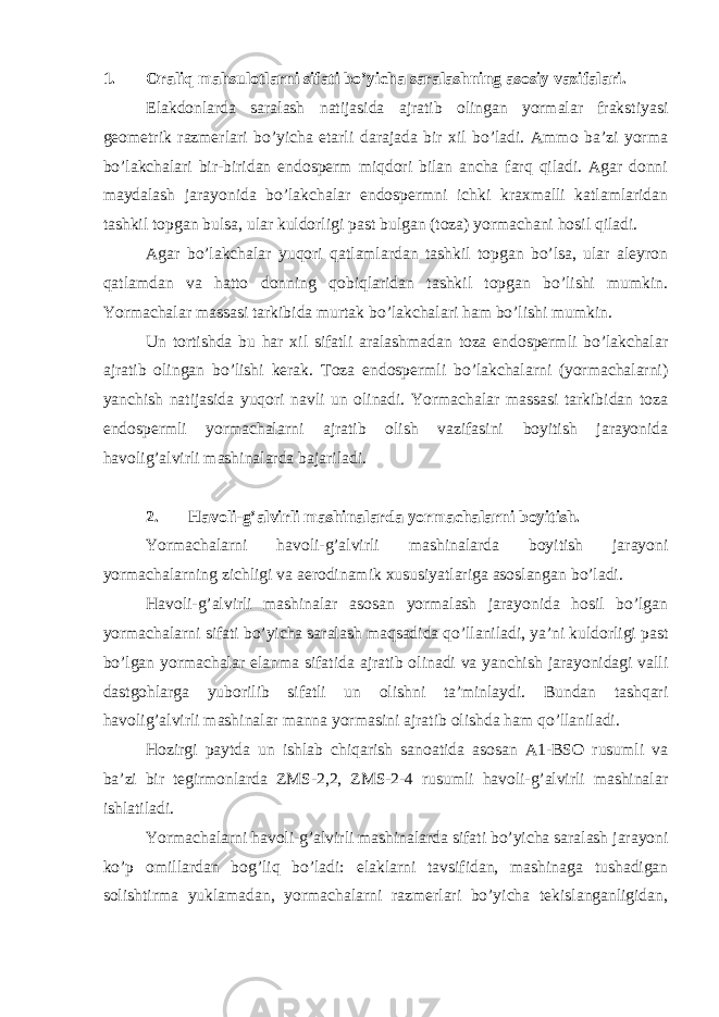 1. Oraliq mahsulotlarni sifati bo’yicha saralashning asosiy vazifalari. Elakdonlarda saralash natijasida ajratib olingan yormalar frakstiyasi geometrik razmerlari bo’yicha etarli darajada bir xil bo’ladi. Ammo ba’zi yorma bo’lakchalari bir-biridan endosperm miqdori bilan ancha farq qiladi. Agar donni maydalash jarayonida bo’lakchalar endospermni ichki kraxmalli katlamlaridan tashkil topgan bulsa, ular kuldorligi past bulgan (toza) yormachani hosil qiladi. Agar bo’lakchalar yuqori qatlamlardan tashkil topgan bo’lsa, ular aleyron qatlamdan va hatto donning qobiqlaridan tashkil topgan bo’lishi mumkin. Yormachalar massasi tarkibida murtak bo’lakchalari ham bo’lishi mumkin. Un tortishda bu har xil sifatli aralashmadan toza endospermli bo’lakchalar ajratib olingan bo’lishi kerak. Toza endospermli bo’lakchalarni (yormachalarni) yanchish natijasida yuqori navli un olinadi. Yormachalar massasi tarkibidan toza endospermli yormachalarni ajratib olish vazifasini boyitish jarayonida havolig’alvirli mashinalarda bajariladi. 2. Havoli-g’alvirli mashinalarda yormachalarni boyitish. Yormachalarni havoli-g’alvirli mashinalarda boyitish jarayoni yormachalarning zichligi va aerodinamik xususiyatlariga asoslangan bo’ladi. Havoli-g’alvirli mashinalar asosan yormalash jarayonida hosil bo’lgan yormachalarni sifati bo’yicha saralash maqsadida qo’llaniladi, ya’ni kuldorligi past bo’lgan yormachalar elanma sifatida ajratib olinadi va yanchish jarayonidagi valli dastgohlarga yuborilib sifatli un olishni ta’minlaydi. Bundan tashqari havolig’alvirli mashinalar manna yormasini ajratib olishda ham qo’llaniladi. Hozirgi paytda un ishlab chiqarish sanoatida asosan A1-BSO rusumli va ba’zi bir tegirmonlarda ZMS-2,2, ZMS-2-4 rusumli havoli-g’alvirli mashinalar ishlatiladi. Yormachalarni havoli-g’alvirli mashinalarda sifati bo’yicha saralash jarayoni ko’p omillardan bog’liq bo’ladi: elaklarni tavsifidan, mashinaga tushadigan solishtirma yuklamadan, yormachalarni razmerlari bo’yicha tekislanganligidan, 