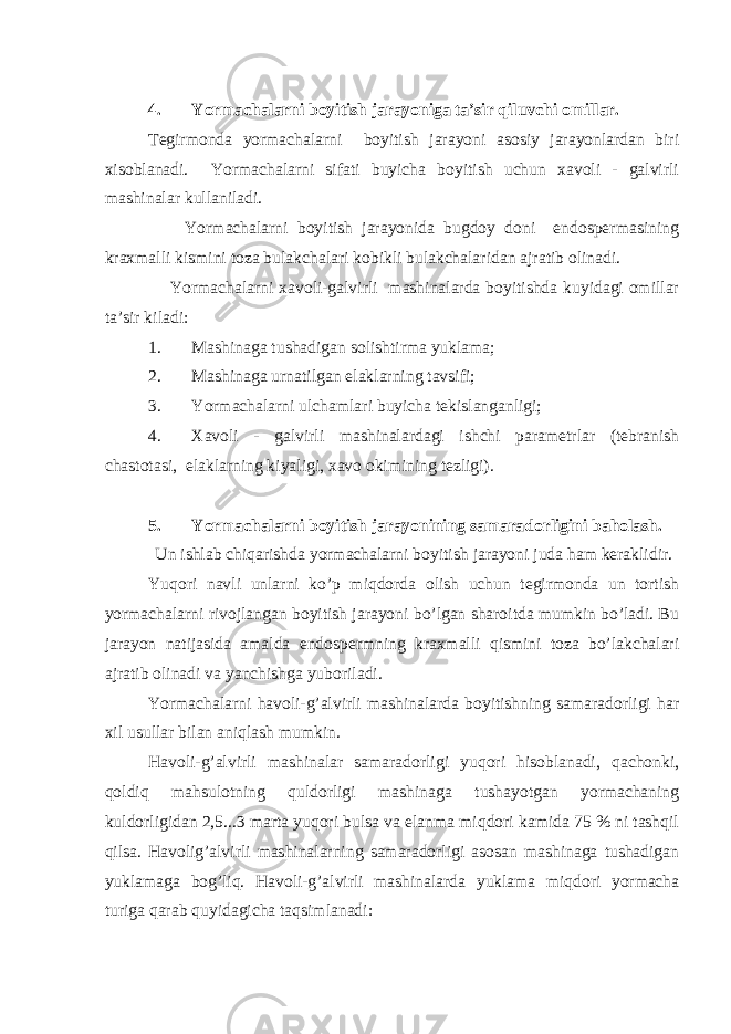  4. Yormachalarni boyitish jarayoniga ta’sir qiluvchi omillar. Tegirmonda yormachalarni boyitish jarayoni asosiy jarayonlardan biri xisoblanadi. Yormachalarni sifati buyicha boyitish uchun xavoli - galvirli mashinalar kullaniladi. Yormachalarni boyitish jarayonida bugdoy doni endospermasining kraxmalli kismini toza bulakchalari kobikli bulakchalaridan ajratib olinadi. Yormachalarni xavoli-galvirli mashinalarda boyitishda kuyidagi omillar ta’sir kiladi: 1. Mashinaga tushadigan solishtirma yuklama; 2. Mashinaga urnatilgan elaklarning tavsifi; 3. Yormachalarni ulchamlari buyicha tekislanganligi; 4. Xavoli - galvirli mashinalardagi ishchi parametrlar (tebranish chastotasi, elaklarning kiyaligi, xavo okimining tezligi). 5. Yormachalarni boyitish jarayonining samaradorligini baholash. Un ishlab chiqarishda yormachalarni boyitish jarayoni juda ham keraklidir. Yuqori navli unlarni ko’p miqdorda olish uchun tegirmonda un tortish yormachalarni rivojlangan boyitish jarayoni bo’lgan sharoitda mumkin bo’ladi. Bu jarayon natijasida amalda endospermning kraxmalli qismini toza bo’lakchalari ajratib olinadi va yanchishga yuboriladi. Yormachalarni havoli-g’alvirli mashinalarda boyitishning samaradorligi har xil usullar bilan aniqlash mumkin. Havoli-g’alvirli mashinalar samaradorligi yuqori hisoblanadi, qachonki, qoldiq mahsulotning quldorligi mashinaga tushayotgan yormachaning kuldorligidan 2,5...3 marta yuqori bulsa va elanma miqdori kamida 75 % ni tashqil qilsa. Havolig’alvirli mashinalarning samaradorligi asosan mashinaga tushadigan yuklamaga bog’liq. Havoli-g’alvirli mashinalarda yuklama miqdori yormacha turiga qarab quyidagicha taqsimlanadi: 