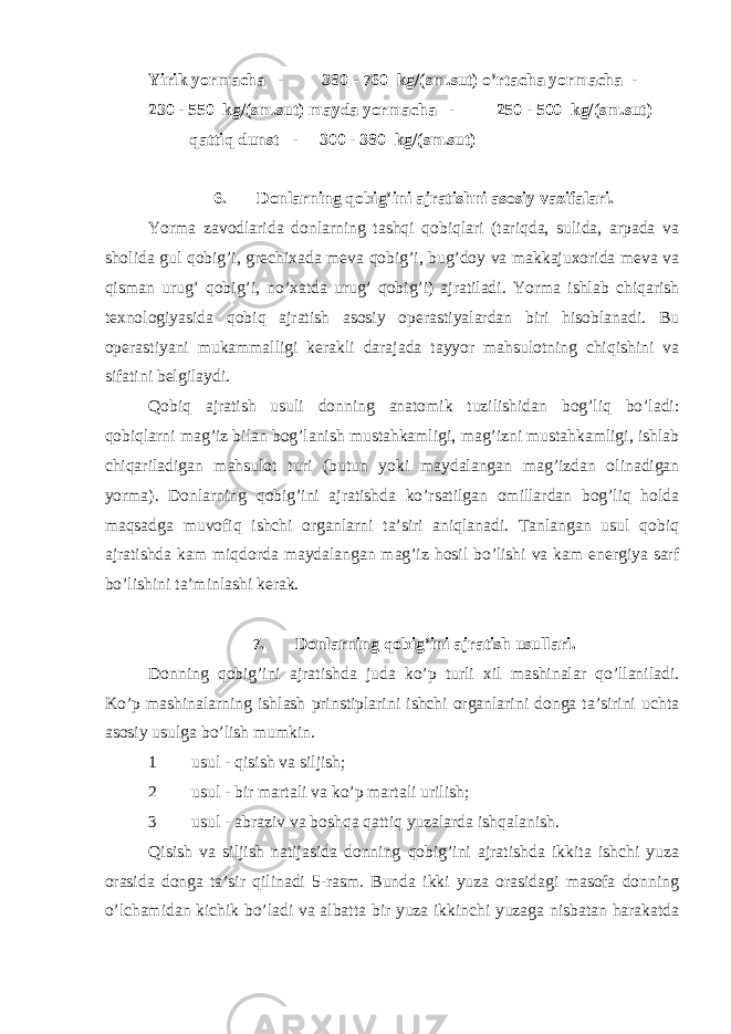 Yirik yormacha - 380 - 760 kg/(sm.sut) o’rtacha yormacha - 230 - 550 kg/(sm.sut) mayda yormacha - 250 - 500 kg/(sm.sut) qattiq dunst - 300 - 380 kg/(sm.sut) 6. Donlarning qobig’ini ajratishni asosiy vazifalari. Yorma zavodlarida donlarning tashqi qobiqlari (tariqda, sulida, arpada va sholida gul qobig’i, grechixada meva qobig’i, bug’doy va makkajuxorida meva va qisman urug’ qobig’i, no’xatda urug’ qobig’i) ajratiladi. Yorma ishlab chiqarish texnologiyasida qobiq ajratish asosiy operastiyalardan biri hisoblanadi. Bu operastiyani mukammalligi kerakli darajada tayyor mahsulotning chiqishini va sifatini belgilaydi. Qobiq ajratish usuli donning anatomik tuzilishidan bog’liq bo’ladi: qobiqlarni mag’iz bilan bog’lanish mustahkamligi, mag’izni mustahkamligi, ishlab chiqariladigan mahsulot turi (butun yoki maydalangan mag’izdan olinadigan yorma). Donlarning qobig’ini ajratishda ko’rsatilgan omillardan bog’liq holda maqsadga muvofiq ishchi organlarni ta’siri aniqlanadi. Tanlangan usul qobiq ajratishda kam miqdorda maydalangan mag’iz hosil bo’lishi va kam energiya sarf bo’lishini ta’minlashi kerak. 7. Donlarning qobig’ini ajratish usullari. Donning qobig’ini ajratishda juda ko’p turli xil mashinalar qo’llaniladi. Ko’p mashinalarning ishlash prinstiplarini ishchi organlarini donga ta’sirini uchta asosiy usulga bo’lish mumkin. 1 usul - qisish va siljish; 2 usul - bir martali va ko’p martali urilish; 3 usul - abraziv va boshqa qattiq yuzalarda ishqalanish. Qisish va siljish natijasida donning qobig’ini ajratishda ikkita ishchi yuza orasida donga ta’sir qilinadi 5-rasm. Bunda ikki yuza orasidagi masofa donning o’lchamidan kichik bo’ladi va albatta bir yuza ikkinchi yuzaga nisbatan harakatda 