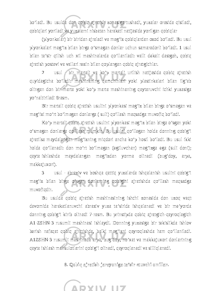 bo’ladi. Bu usulda don qobiq ajratish zonasiga tushadi, yuzalar orasida qisiladi, qobiqlari yoriladi va yuzalarni nisbatan harakati natijasida yorilgan qobiqlar (plyonkalar) bir biridan ajraladi va mag’iz qobiqlardan ozod bo’ladi. Bu usul plyonkalari mag’iz bilan birga o’smagan donlar uchun samaradorli bo’ladi. 1 usul bilan ta’sir qilish uch xil mashinalarda qo’llaniladi: valli dekali dastgoh, qobiq ajratish postavi va vallari rezin bilan qoplangan qobiq ajratgichlar. 2 usul - bir martali va ko’p martali urilish natijasida qobiq ajratish quyidagicha bo’ladi: mashinaning qamchinlari yoki plastinkalari bilan ilg’ab olingan don bir marta yoki ko’p marta mashinaning qaytaruvchi ichki yuzasiga yo’naltiriladi 6rasm. Bir martali qobiq ajratish usulini plyonkasi mag’iz bilan birga o’smagan va mag’izi mo’rt bo’lmagan donlarga ( suli) qo’llash maqsadga muvofiq bo’ladi. Ko’p martali qobiq ajratish usulini plyonkasi mag’iz bilan birga o’sgan yoki o’smagan donlarga qo’llash mumkin. Bu usulni qo’llagan holda donning qobig’i ajratilsa maydalangan mag’izning miqdori ancha ko’p hosil bo’ladi. Bu usul ikki holda qo’llanadi: don mo’rt bo’lmagan (egiluvchan) mag’izga ega (suli doni); qayta ishlashda maydalangan mag’izdan yorma olinadi (bug’doy, arpa, makkajuxori). 3 usul - abraziv va boshqa qattiq yuzalarda ishqalanish usulini qobig’i mag’iz bilan birga o’sgan donlarning qobigini ajratishda qo’llash maqsadga muvofiqdir. Bu usulda qobiq ajratish mashinasining ishchi zonasida don uzoq vaqt davomida harakatlanuvchi abraziv yuza ta’sirida ishqalanadi va bir me’yorda donning qobig’i kirib olinadi 7-rasm. Bu prinstipda qobiq ajratgich-qayroqlagich A1-ZSHN-3 rusumli mashinasi ishlaydi. Donning yuzasiga bir tekislikda ishlov berish nafaqat qobiq ajratishda, balki mag’izni qayroqlashda ham qo’llaniladi. A1ZSHN-3 rusumli mashinada arpa, bug’doy, no’xat va makkajuxori donlarining qayta ishlash mahsulotlarini qobig’i olinadi, qayroqlanadi va silliqlanadi. 8. Qobiq ajratish jarayoniga ta’sir etuvchi omillar. 