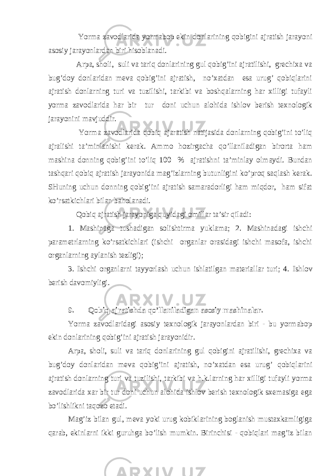  Yorma zavodlarida yormabop ekin donlarining qobigini ajratish jarayoni asosiy jarayonlardan biri hisoblanadi. Arpa, sholi, suli va tariq donlarining gul qobig’ini ajratilishi, grechixa va bug’doy donlaridan meva qobig’ini ajratish, no’xatdan esa urug’ qobiqlarini ajratish donlarning turi va tuzilishi, tarkibi va boshqalarning har xilligi tufayli yorma zavodlarida har bir tur doni uchun alohida ishlov berish texnologik jarayonini mavjuddir. Yorma zavodlarida qobiq ajaratish natijasida donlarning qobig’ini to’liq ajralishi ta’minlanishi kerak. Ammo hozirgacha qo’llaniladigan birorta ham mashina donning qobig’ini to’liq 100 % ajratishni ta’minlay olmaydi. Bundan tashqari qobiq ajratish jarayonida mag’izlarning butunligini ko’proq saqlash kerak. SHuning uchun donning qobig’ini ajratish samaradorligi ham miqdor, ham sifat ko’rsatkichlari bilan baholanadi. Qobiq ajratish jarayoniga quyidagi omillar ta’sir qiladi: 1. Mashinaga tushadigan solishtirma yuklama; 2. Mashinadagi ishchi parametrlarning ko’rsatkichlari (ishchi organlar orasidagi ishchi masofa, ishchi organlarning aylanish tezligi); 3. Ishchi organlarni tayyorlash uchun ishlatilgan materiallar turi; 4. Ishlov berish davomiyligi. 9. Qobiq ajratishda qo’llaniladigan asosiy mashinalar. Yorma zavodlaridagi asosiy texnologik jarayonlardan biri - bu yormabop ekin donlarining qobig’ini ajratish jarayonidir. Arpa, sholi, suli va tariq donlarining gul qobigini ajratilishi, grechixa va bug’doy donlaridan meva qobig’ini ajratish, no’xatdan esa urug’ qobiqlarini ajratish donlarning turi va tuzilishi, tarkibi va h.k.larning har xilligi tufayli yorma zavodlarida xar bir tur doni uchun alohida ishlov berish texnologik sxemasiga ega bo’lishlikni taqozo etadi. Mag’iz bilan gul, meva yoki urug kobiklarining boglanish mustaxkamligiga qarab, ekinlarni ikki guruhga bo’lish mumkin. Birinchisi - qobiqlari mag’iz bilan 