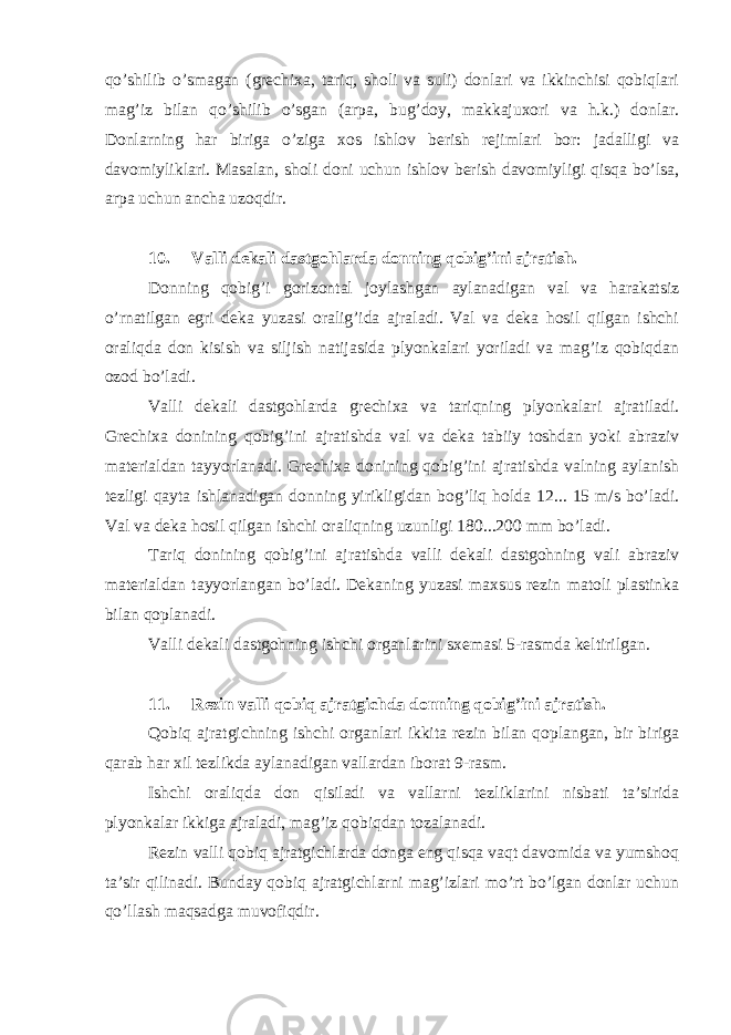 qo’shilib o’smagan (grechixa, tariq, sholi va suli) donlari va ikkinchisi qobiqlari mag’iz bilan qo’shilib o’sgan (arpa, bug’doy, makkajuxori va h.k.) donlar. Donlarning har biriga o’ziga xos ishlov berish rejimlari bor: jadalligi va davomiyliklari. Masalan, sholi doni uchun ishlov berish davomiyligi qisqa bo’lsa, arpa uchun ancha uzoqdir. 10. Valli dekali dastgohlarda donning qobig’ini ajratish. Donning qobig’i gorizontal joylashgan aylanadigan val va harakatsiz o’rnatilgan egri deka yuzasi oralig’ida ajraladi. Val va deka hosil qilgan ishchi oraliqda don kisish va siljish natijasida plyonkalari yoriladi va mag’iz qobiqdan ozod bo’ladi. Valli dekali dastgohlarda grechixa va tariqning plyonkalari ajratiladi. Grechixa donining qobig’ini ajratishda val va deka tabiiy toshdan yoki abraziv materialdan tayyorlanadi. Grechixa donining qobig’ini ajratishda valning aylanish tezligi qayta ishlanadigan donning yirikligidan bog’liq holda 12... 15 m/s bo’ladi. Val va deka hosil qilgan ishchi oraliqning uzunligi 180...200 mm bo’ladi. Tariq donining qobig’ini ajratishda valli dekali dastgohning vali abraziv materialdan tayyorlangan bo’ladi. Dekaning yuzasi maxsus rezin matoli plastinka bilan qoplanadi. Valli dekali dastgohning ishchi organlarini sxemasi 5-rasmda keltirilgan. 11. Rezin valli qobiq ajratgichda donning qobig’ini ajratish. Qobiq ajratgichning ishchi organlari ikkita rezin bilan qoplangan, bir biriga qarab har xil tezlikda aylanadigan vallardan iborat 9-rasm. Ishchi oraliqda don qisiladi va vallarni tezliklarini nisbati ta’sirida plyonkalar ikkiga ajraladi, mag’iz qobiqdan tozalanadi. Rezin valli qobiq ajratgichlarda donga eng qisqa vaqt davomida va yumshoq ta’sir qilinadi. Bunday qobiq ajratgichlarni mag’izlari mo’rt bo’lgan donlar uchun qo’llash maqsadga muvofiqdir. 