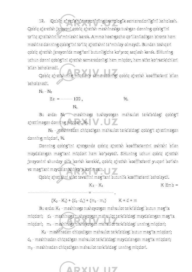 12. Qobiq ajratish jarayonining texnologik samaradorligini baholash. Qobiq ajaratish jarayoni qobiq ajratish mashinasiga tushgan donning qobig’ini to’liq ajralishini ta’minlashi kerak. Ammo hozirgacha qo’llaniladigan birorta ham mashina donning qobig’ini to’liq ajratishni ta’minlay olmaydi. Bundan tashqari qobiq ajratish jarayonida mag’izni butunligicha ko’proq saqlash kerak. SHuning uchun donni qobig’ini ajratish samaradorligi ham miqdor, ham sifat ko’rsatkichlari bilan baholanadi. Qobiq ajratishning miqdoriy samaradorligi qobiq ajratish koeffistienti bilan baholanadi. N 1 - N 2 Ea = -------- 100 , %. N 1 Bu erda: N 1 - mashinaga tushayotgan mahsulot tarkibidagi qobig’i ajratilmagan donning miqdori, %. N 2 - mashinadan chiqadigan mahsulot tarkibidagi qobig’i ajratilmagan donning miqdori, %. Donning qobig’ini ajratganda qobiq ajratish koeffistientini oshishi bilan maydalangan mag’izni miqdori ham ko’payadi. SHuning uchun qobiq ajratish jarayonini shunday olib borish kerakki, qobiq ajratish koeffistienti yuqori bo’lsin va mag’izni maydalanishi ko’p bo’lmasin. Qobiq ajratishni sifat tavsifini mag’izni butunlik koeffistienti baholaydi. K 2 - K 1 K Emb = ---------------------------------------- = -------------- . (K 2 - K 1 ) + (d 2 -d 1 ) + (m 2 - m 1 ) K + d + m Bu erda: K 1 - mashinaga tushayotgan mahsulot tarkibidagi butun mag’iz miqdori; d 1 - mashinaga tushayotgan mahsulot tarkibidagi maydalangan mag’iz miqdori; m 1 - mashinaga tushayotgan mahsulot tarkibidagi unning miqdori; K 2 - mashinadan chiqadigan mahsulot tarkibidagi butun mag’iz miqdori; d 2 - mashinadan chiqadigan mahsulot tarkibidagi maydalangan mag’iz miqdori; m 2 - mashinadan chiqadigan mahsulot tarkibidagi unning miqdori. 