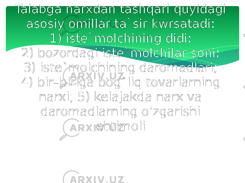 Talabga narxdan tashqari quyidagi asosiy omillar ta`sir kwrsatadi: 1) iste`molchining didi; 2) bozordagi iste`molchilar soni; 3) iste`molchining daromadlari; 4) bir–biriga bog`liq tovarlarning narxi; 5) kelajakda narx va daromadlarning o’zgarishi ehtimoli. 