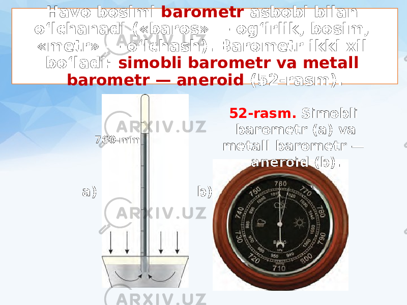 Havo bosimi barometr asbobi bilan o‘lchanadi («baros» — og‘irlik, bosim, «metr» — o‘lchash). Barometr ikki xil bo‘ladi: simobli barometr va metall barometr — aneroid (52-rasm). 760 mm a) b) 52-rasm. Simobli barometr (a) va metall barometr — aneroid (b). 