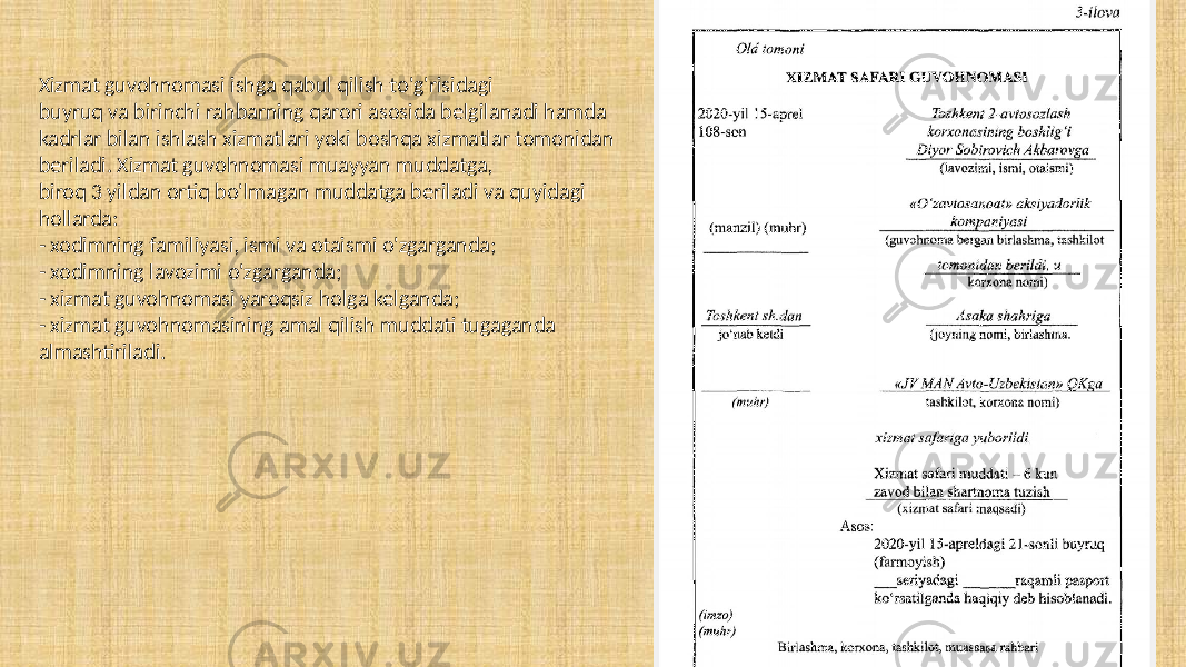 Xizmat guvohnomasi ishga qabul qilish to&#39;g&#39;risidagi buyruq va birinchi rahbarning qarori asosida belgilanadi hamda kadrlar bilan ishlash xizmatlari yoki boshqa xizmatlar tomonidan beriladi. Xizmat guvohnomasi muayyan muddatga, biroq 3 yildan ortiq bo&#39;lmagan muddatga beriladi va quyidagi hollarda: - xodimning familiyasi, ismi va otaismi o&#39;zgarganda; - xodimning lavozimi o&#39;zgarganda; - xizmat guvohnomasi yaroqsiz holga kelganda; - xizmat guvohnomasining amal qilish muddati tugaganda almashtiriladi. 