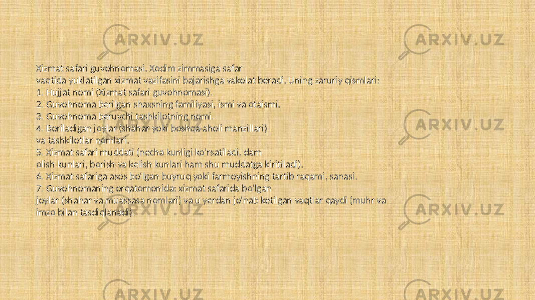 Xizmat safari guvohnomasi. Xodim zimmasiga safar vaqtida yuklatilgan xizmat vazifasini bajarishga vakolat beradi. Uning zaruriy qismlari: 1. Hujjat nomi (Xizmat safari guvohnomasi). 2. Guvohnoma berilgan shaxsning familiyasi, ismi va otaismi. 3. Guvohnoma beruvchi tashkilotning nomi. 4. Boriladigan joylar (shahar yoki boshqa aholi manzillari) va tashkilotlar nomlari. 5. Xizmat safari muddati (necha kunligi ko&#39;rsatiladi, dam olish kunlari, borish va kelish kunlari ham shu muddatga kiritiladi). 6. Xizmat safariga asos bo&#39;lgan buyruq yoki farmoyishning tartib raqami, sanasi. 7. Guvohnomaning orqatomonida: xizmat safarida bo&#39;lgan joylar (shahar va muassasa nomlari) va u yerdan jo&#39;nab ketilgan vaqtlar qaydi (muhr va imzo bilan tasdiqlanadi). 