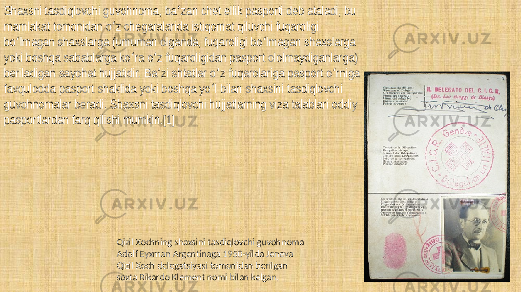 Shaxsni tasdiqlovchi guvohnoma, ba zan chet ellik pasporti deb ataladi, bu ʼ mamlakat tomonidan o z chegaralarida istiqomat qiluvchi fuqaroligi ʻ bo lmagan shaxslarga (umuman olganda, fuqaroligi bo lmagan shaxslarga ʻ ʻ yoki boshqa sabablarga ko ra o z fuqaroligidan pasport ololmaydiganlarga) ʻ ʻ beriladigan sayohat hujjatidir. Ba zi shtatlar o z fuqarolariga pasport o rniga ʼ ʻ ʻ favqulodda pasport shaklida yoki boshqa yo l bilan shaxsini tasdiqlovchi ʻ guvohnomalar beradi. Shaxsni tasdiqlovchi hujjatlarning viza talablari oddiy pasportlardan farq qilishi mumkin.[1] Qizil Xochning shaxsini tasdiqlovchi guvohnoma Adolf Eyxman Argentinaga 1950-yilda Jeneva Qizil Xoch delegatsiyasi tomonidan berilgan soxta Rikardo Klement nomi bilan kelgan. 