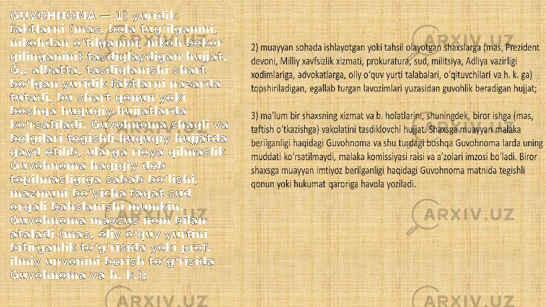 GUVOHNOMA — 1) yuridik faktlarni (mas, bola tugʻilganini, nikohdan oʻtilganini, nikoh bekor qilinganini) tasdiqlaydigan hujjat. G., albatta, tasdiqlanishi shart boʻlgan yuridik faktlarni nazarda tutadi, bu shart qonun yoki boshqa huquqiy hujjatlarda koʻrsatiladi. Guvohnoma shaqli va belgilari tegishli huquqiy hujjatda qayd etilib, ularga rioya qilmaslik Guvohnoma haqiqiy deb topilmasligiga sabab boʻlishi, mazmuni boʻyicha faqat sud orqali bahslanishi mumkin. Guvohnoma maxsus nom bilan ataladi (mas, oliy oʻquv yurtini bitirganlik toʻgʻrisida yoki prof. ilmiy unvonini berish toʻgʻrisida Guvohnoma va h. k.); 