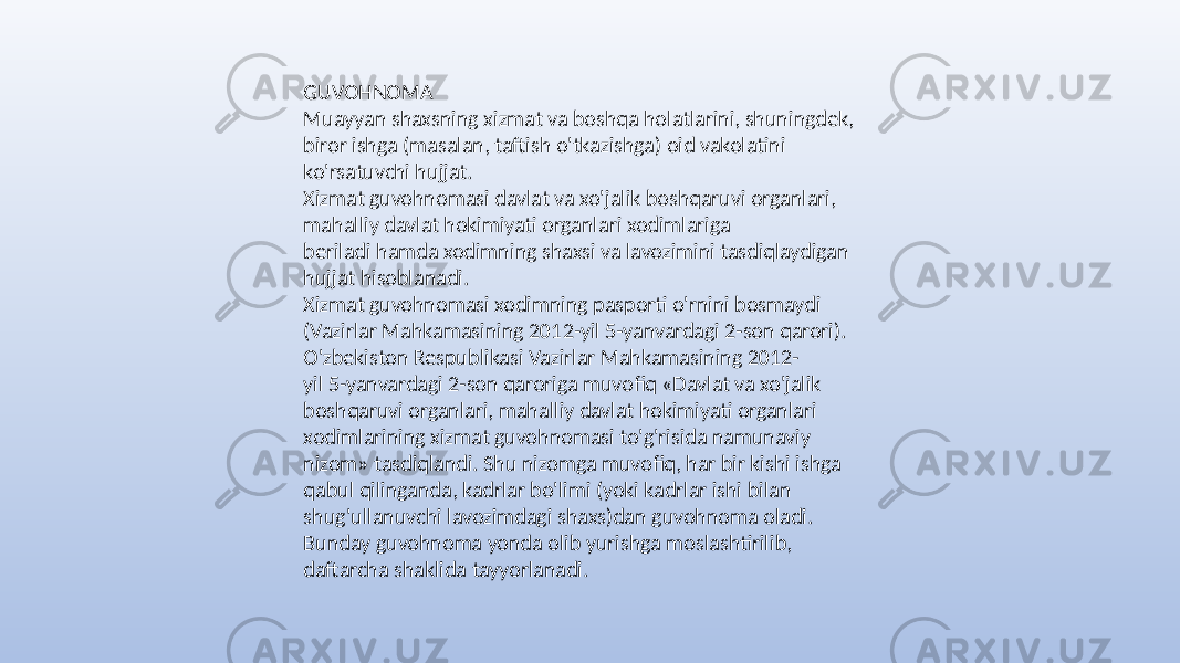 GUVOHNOMA Muayyan shaxsning xizmat va boshqa holatlarini, shuningdek, biror ishga (masalan, taftish o&#39;tkazishga) oid vakolatini ko&#39;rsatuvchi hujjat. Xizmat guvohnomasi davlat va xo&#39;jalik boshqaruvi organlari, mahalliy davlat hokimiyati organlari xodimlariga beriladi hamda xodimning shaxsi va lavozimini tasdiqlaydigan hujjat hisoblanadi. Xizmat guvohnomasi xodimning pasporti o&#39;rnini bosmaydi (Vazirlar Mahkamasining 2012-yil 5-yanvardagi 2-son qarori). O&#39;zbekiston Respublikasi Vazirlar Mahkamasining 2012- yil 5-yanvardagi 2-son qaroriga muvofiq «Davlat va xo&#39;jalik boshqaruvi organlari, mahalliy davlat hokimiyati organlari xodimlarining xizmat guvohnomasi to&#39;g&#39;risida namunaviy nizom» tasdiqlandi. Shu nizomga muvofiq, har bir kishi ishga qabul qilinganda, kadrlar bo&#39;limi (yoki kadrlar ishi bilan shug&#39;ullanuvchi lavozimdagi shaxs)dan guvohnoma oladi. Bunday guvohnoma yonda olib yurishga moslashtirilib, daftarcha shaklida tayyorlanadi. 