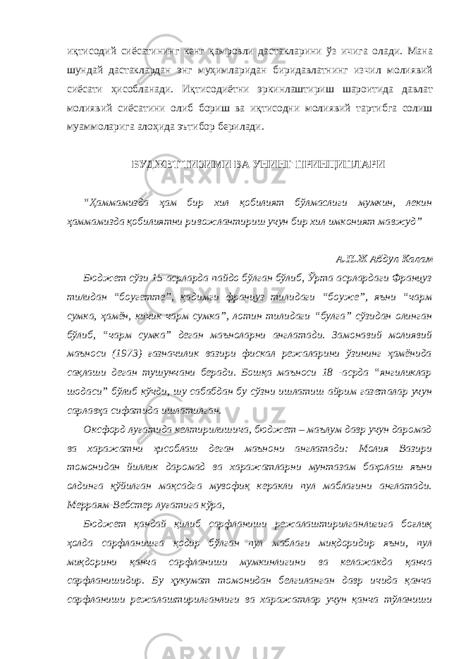 иқтисодий сиёсатининг кенг қамровли дастакларини ўз ичига олади. Мана шундай дастаклардан энг муҳимларидан биридавлатнинг изчил молиявий сиёсати ҳисобланади. Иқтисодиётни эркинлаштириш шароитида давлат молиявий сиёсатини олиб бориш ва иқтисодни молиявий тартибга солиш муаммоларига алоҳида эътибор берилади. БУДЖЕТ ТИЗИМИ ВА УНИНГ ПРИНЦИПЛАРИ “Ҳаммамизда ҳам бир хил қобилият бўлмаслиги мумкин, лекин ҳаммамизда қобилиятни ривожлантириш учун бир хил имконият мавжуд” А.П.Ж Абдул Калам Бюджет сўзи 15-асрларда пайдо бўлган бўлиб, Ўрта асрлардаги Француз тилидан “боугетте”, қадимги француз тилидаги “боуже”, яъни “чарм сумка, ҳамён, кичик чарм сумка”, лотин тилидаги “булга” сўзидан олинган бўлиб, “чарм сумка” деган маъноларни англатади. Замонавий молиявий маъноси (1973) ғазначилик вазири фискал режаларини ўзининг ҳамёнида сақлаши деган тушунчани беради. Бошқа маъноси 18 -асрда “янгиликлар шодаси” бўлиб кўчди, шу сабабдан бу сўзни ишлатиш айрим газеталар учун сарлавҳа сифатида ишлатилган. Оксфорд луғатида келтирилишича, бюджет – маълум давр учун даромад ва харажатни ҳисоблаш деган маънони англатади: Молия Вазири томонидан йиллик даромад ва харажатларни мунтазам баҳолаш яъни олдинга қўйилган мақсадга мувофиқ керакли пул маблағини англатади. Мерраям-Вебстер луғатига кўра, Бюджет қандай қилиб сарфланиши режалаштирилганлигига боғлиқ ҳолда сарфланишга қодир бўлган пул маблағи миқдоридир яъни, пул миқдорини қанча сарфланиши мумкинлигини ва келажакда қанча сарфланишидир. Бу ҳукумат томонидан белгиланган давр ичида қанча сарфланиши режалаштирилганлиги ва харажатлар учун қанча тўланиши 