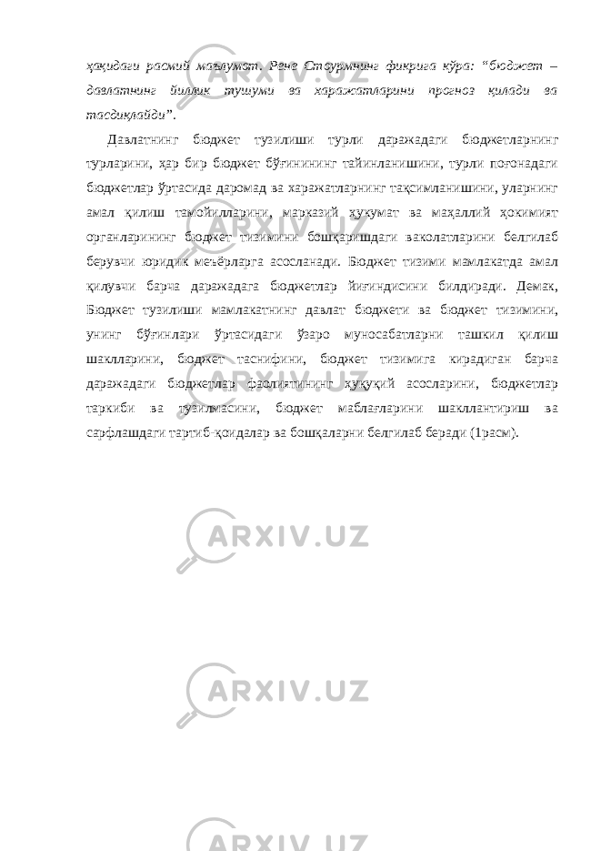 ҳақидаги расмий маълумот. Рене Стоурмнинг фикрига кўра: “бюджет – давлатнинг йиллик тушуми ва харажатларини прогноз қилади ва тасдиқлайди”. Давлатнинг бюджет тузилиши турли даражадаги бюджетларнинг турларини, ҳар бир бюджет бўғинининг тайинланишини, турли поғонадаги бюджетлар ўртасида даромад ва харажатларнинг тақсимланишини, уларнинг амал қилиш тамойилларини, марказий ҳукумат ва маҳаллий ҳокимият органларининг бюджет тизимини бошқаришдаги ваколатларини белгилаб берувчи юридик меъёрларга асосланади. Бюджет тизими мамлакатда амал қилувчи барча даражадага бюджетлар йиғиндисини билдиради. Демак, Бюджет тузилиши мамлакатнинг давлат бюджети ва бюджет тизимини, унинг бўғинлари ўртасидаги ўзаро муносабатларни ташкил қилиш шаклларини, бюджет таснифини, бюджет тизимига кирадиган барча даражадаги бюджетлар фаолиятининг ҳуқуқий асосларини, бюджетлар таркиби ва тузилмасини, бюджет маблағларини шакллантириш ва сарфлашдаги тартиб-қоидалар ва бошқаларни белгилаб беради (1расм). 