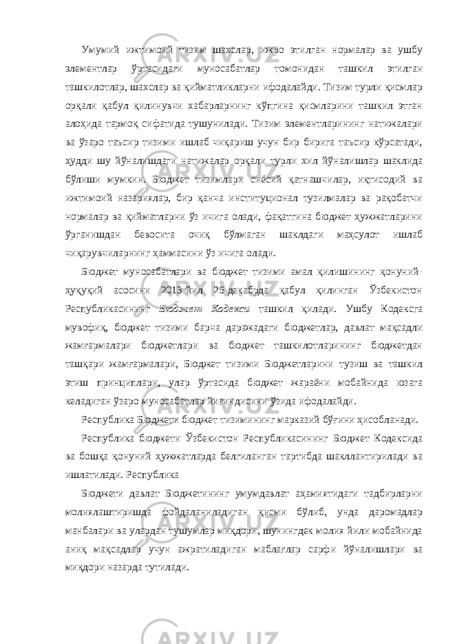 Умумий ижтимоий тизим шахслар, ижро этилган нормалар ва ушбу элементлар ўртасидаги муносабатлар томонидан ташкил этилган ташкилотлар, шахслар ва қийматликларни ифодалайди. Тизим турли қисмлар орқали қабул қилинувчи хабарларнинг кўпгина қисмларини ташкил этган алоҳида тармоқ сифатида тушунилади. Тизим элементларининг натижалари ва ўзаро таъсир тизими ишлаб чиқариш учун бир бирига таъсир кўрсатади, ҳудди шу йўналишдаги натижалар орқали турли хил йўналишлар шаклида бўлиши мумкин. Бюджет тизимлари сиёсий қатнашчилар, иқтисодий ва ижтимоий назариялар, бир қанча институционал тузилмалар ва рақобатчи нормалар ва қийматларни ўз ичига олади, фақатгина бюджет ҳужжатларини ўрганишдан бевосита очиқ бўлмаган шаклдаги маҳсулот ишлаб чиқарувчиларнинг ҳаммасини ўз ичига олади. Бюджет муносабатлари ва бюджет тизими амал қилишининг қонуний- ҳуқуқий асосини 2013-йил 26-декабрда қабул қилинган Ўзбекистон Республикасининг Бюджет Кодекси ташкил қилади. Ушбу Кодексга мувофиқ, бюджет тизими барча даражадаги бюджетлар, давлат мақсадли жамғармалари бюджетлари ва бюджет ташкилотларининг бюджетдан ташқари жамғармалари, Бюджет тизими Бюджетларини тузиш ва ташкил этиш принциплари, улар ўртасида бюджет жараёни мобайнида юзага келадиган ўзаро муносабатлар йиғиндисини ўзида ифодалайди. Республика Бюджети бюджет тизимининг марказий бўғини ҳисобланади. Республика бюджети Ўзбекистон Республикасининг Бюджет Кодексида ва бошқа қонуний ҳужжатларда белгиланган тартибда шакллантирилади ва ишлатилади. Республика Бюджети давлат Бюджетининг умумдавлат аҳамиятидаги тадбирларни молиялаштиришда фойдаланиладиган қисми бўлиб, унда даромадлар манбалари ва улардан тушумлар миқдори, шунингдек молия йили мобайнида аниқ мақсадлар учун ажратиладиган маблағлар сарфи йўналишлари ва миқдори назарда тутилади. 