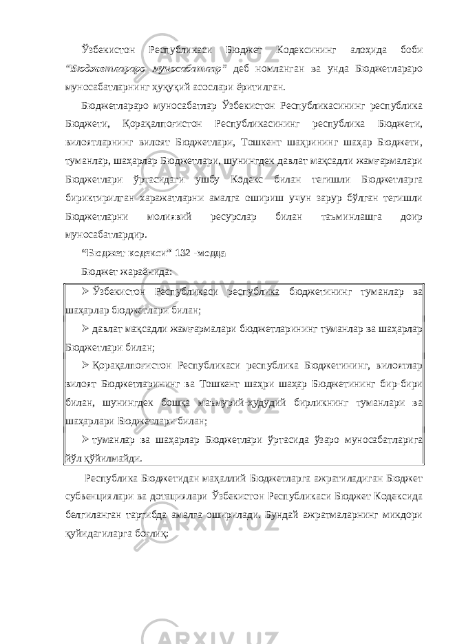 Ўзбекистон Республикаси Бюджет Кодексининг алоҳида боби “Бюджетлараро муносабатлар” деб номланган ва унда Бюджетлараро муносабатларнинг ҳуқуқий асослари ёритилган. Бюджетлараро муносабатлар Ўзбекистон Республикасининг республика Бюджети, Қорақалпоғистон Республикасининг республика Бюджети, вилоятларнинг вилоят Бюджетлари, Тошкент шаҳрининг шаҳар Бюджети, туманлар, шаҳарлар Бюджетлари, шунингдек давлат мақсадли жамғармалари Бюджетлари ўртасидаги ушбу Кодекс билан тегишли Бюджетларга бириктирилган харажатларни амалга ошириш учун зарур бўлган тегишли Бюджетларни молиявий ресурслар билан таъминлашга доир муносабатлардир. “Бюджет кодекси” 132 -модда Бюджет жараёнида:  Ўзбекистон Республикаси республика бюджетининг туманлар ва шаҳарлар бюджетлари билан;  давлат мақсадли жамғармалари бюджетларининг туманлар ва шаҳарлар Бюджетлари билан;  Қорақалпоғистон Республикаси республика Бюджетининг, вилоятлар вилоят Бюджетларининг ва Тошкент шаҳри шаҳар Бюджетининг бир-бири билан, шунингдек бошқа маъмурий-ҳудудий бирликнинг туманлари ва шаҳарлари Бюджетлари билан;  туманлар ва шаҳарлар Бюджетлари ўртасида ўзаро муносабатларига йўл қўйилмайди. Республика Бюджетидан маҳаллий Бюджетларга ажратиладиган Бюджет субвенциялари ва дотациялари Ўзбекистон Республикаси Бюджет Кодексида белгиланган тартибда амалга оширилади. Бундай ажратмаларнинг микдори қуйидагиларга боғлиқ: 