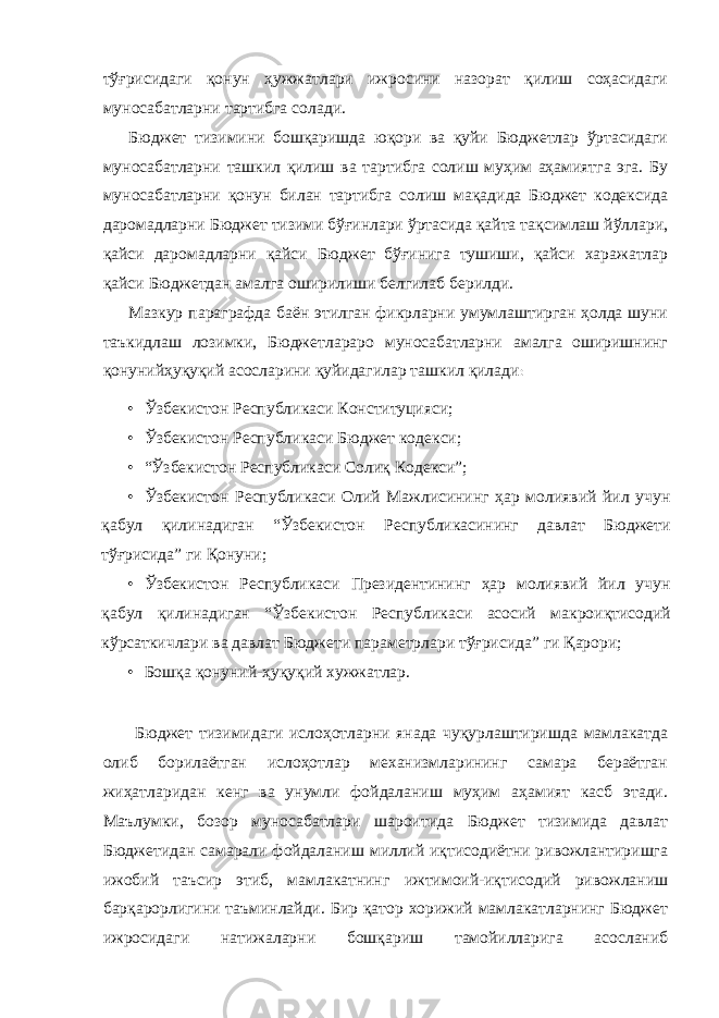 тўғрисидаги қонун ҳужжатлари ижросини назорат қилиш соҳасидаги муносабатларни тартибга солади. Бюджет тизимини бошқаришда юқори ва қуйи Бюджетлар ўртасидаги муносабатларни ташкил қилиш ва тартибга солиш муҳим аҳамиятга эга. Бу муносабатларни қонун билан тартибга солиш мақадида Бюджет кодексида даромадларни Бюджет тизими бўғинлари ўртасида қайта тақсимлаш йўллари, қайси даромадларни қайси Бюджет бўғинига тушиши, қайси харажатлар қайси Бюджетдан амалга оширилиши белгилаб берилди. Мазкур параграфда баён этилган фикрларни умумлаштирган ҳолда шуни таъкидлаш лозимки, Бюджетлараро муносабатларни амалга оширишнинг қонунийҳуқуқий асосларини қуйидагилар ташкил қилади : • Ўзбекистон Республикаси Конституцияси; • Ўзбекистон Республикаси Бюджет кодекси; • “Ўзбекистон Республикаси Солиқ Кодекси”; • Ўзбекистон Республикаси Олий Мажлисининг ҳар молиявий йил учун қабул қилинадиган “Ўзбекистон Республикасининг давлат Бюджети тўғрисида” ги Қонуни; • Ўзбекистон Республикаси Президентининг ҳар молиявий йил учун қабул қилинадиган “Ўзбекистон Республикаси асосий макроиқтисодий кўрсаткичлари ва давлат Бюджети параметрлари тўғрисида” ги Қарори; • Бошқа қонуний-ҳуқуқий хужжатлар. Бюджет тизимидаги ислоҳотларни янада чуқурлаштиришда мамлакатда олиб борилаётган ислоҳотлар механизмларининг самара бераётган жиҳатларидан кенг ва унумли фойдаланиш муҳим аҳамият касб этади. Маълумки, бозор муносабатлари шароитида Бюджет тизимида давлат Бюджетидан самарали фойдаланиш миллий иқтисодиётни ривожлантиришга ижобий таъсир этиб, мамлакатнинг ижтимоий-иқтисодий ривожланиш барқарорлигини таъминлайди. Бир қатор хорижий мамлакатларнинг Бюджет ижросидаги натижаларни бошқариш тамойилларига асосланиб 