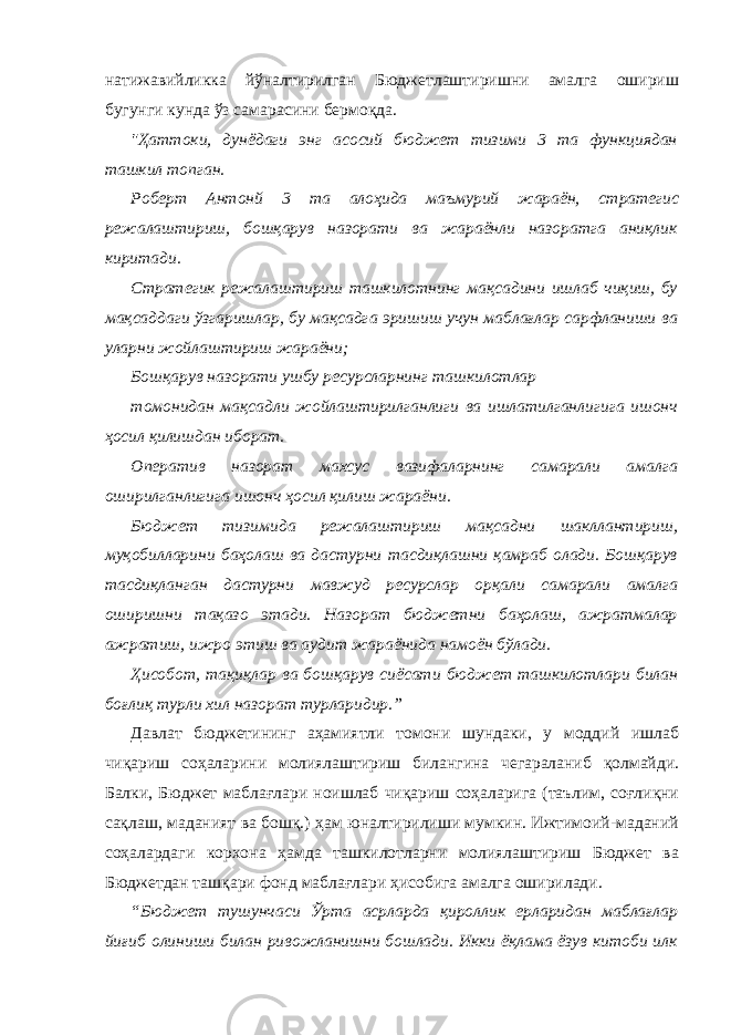 натижавийликка йўналтирилган Бюджетлаштиришни амалга ошириш бугунги кунда ўз самарасини бермоқда. &#34;Ҳаттоки, дунёдаги энг асосий бюджет тизими 3 та функциядан ташкил топган. Роберт Антонй 3 та алоҳида маъмурий жараён, стратеги c режалаштириш, бошқарув назорати ва жараёнли назоратга аниқлик киритади. Стратегик режалаштириш ташкилотнинг мақсадини ишлаб чиқиш, бу мақсаддаги ўзгаришлар, бу мақсадга эришиш учун маблағлар сарфланиши ва уларни жойлаштириш жараёни; Бошқарув назорати ушбу ресурсларнинг ташкилотлар томонидан мақсадли жойлаштирилганлиги ва ишлатилганлигига ишонч ҳосил қилишдан иборат. Оператив назорат махсус вазифаларнинг самарали амалга оширилганлигига ишонч ҳосил қилиш жараёни. Бюджет тизимида режалаштириш мақсадни шакллантириш, муқобилларини баҳолаш ва дастурни тасдиқлашни қамраб олади. Бошқарув тасдиқланган дастурни мавжуд ресурслар орқали самарали амалга оширишни тақазо этади. Назорат бюджетни баҳолаш, ажратмалар ажратиш, ижро этиш ва аудит жараёнида намоён бўлади. Ҳисобот, тақиқлар ва бошқарув сиёсати бюджет ташкилотлари билан боғлиқ турли хил назорат турларидир.” Давлат бюджетининг аҳамиятли томони шундаки, у моддий ишлаб чиқариш соҳаларини молиялаштириш билангина чегараланиб қолмайди. Балки, Бюджет маблағлари ноишлаб чиқариш соҳаларига (таълим, соғлиқни сақлаш, маданият ва бошқ.) ҳам юналтирилиши мумкин. Ижтимоий-маданий соҳалардаги корхона ҳамда ташкилотларни молиялаштириш Бюджет ва Бюджетдан ташқари фонд маблағлари ҳисобига амалга оширилади. “Бюджет тушунчаси Ўрта асрларда қироллик ерларидан маблағлар йиғиб олиниши билан ривожланишни бошлади. Икки ёқлама ёзув китоби илк 