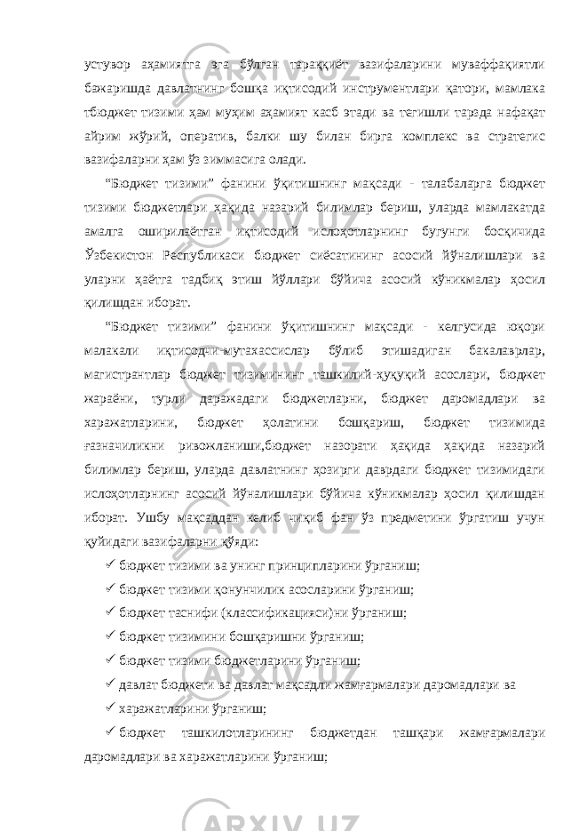 устувор аҳамиятга эга бўлган тараққиёт вазифаларини муваффақиятли бажаришда давлатнинг бошқа иқтисодий инструментлари қатори, мамлака тбюджет тизими ҳам муҳим аҳамият касб этади ва тегишли тарзда нафақат айрим жўрий, оператив, балки шу билан бирга комплекс ва стратеги c вазифаларни ҳам ўз зиммасига олади. “Бюджет тизими” фанини ўқитишнинг мақсади - талабаларга бюджет тизими бюджетлари ҳақида назарий билимлар бериш, уларда мамлакатда амалга оширилаётган иқтисодий ислоҳотларнинг бугунги босқичида Ўзбекистон Республикаси бюджет сиёсатининг асосий йўналишлари ва уларни ҳаётга тадбиқ этиш йўллари бўйича асосий кўникмалар ҳосил қилишдан иборат. “Бюджет тизими” фанини ўқитишнинг мақсади - келгусида юқори малакали иқтисодчи-мутахассислар бўлиб этишадиган бакалаврлар, магистрантлар бюджет тизимининг ташкилий-ҳуқуқий асослари, бюджет жараёни, турли даражадаги бюджетларни, бюджет даромадлари ва харажатларини, бюджет ҳолатини бошқариш, бюджет тизимида ғазначиликни ривожланиши,бюджет назорати ҳақида ҳақида назарий билимлар бериш, уларда давлатнинг ҳозирги даврдаги бюджет тизимидаги ислоҳотларнинг асосий йўналишлари бўйича кўникмалар ҳосил қилишдан иборат. Ушбу мақсаддан келиб чиқиб фан ўз предметини ўргатиш учун қуйидаги вазифаларни қўяди:  бюджет тизими ва унинг принципларини ўрганиш;  бюджет тизими қонунчилик асосларини ўрганиш;  бюджет таснифи (классификацияси)ни ўрганиш;  бюджет тизимини бошқаришни ўрганиш;  бюджет тизими бюджетларини ўрганиш;  давлат бюджети ва давлат мақсадли жамғармалари даромадлари ва  харажатларини ўрганиш;  бюджет ташкилотларининг бюджетдан ташқари жамғармалари даромадлари ва харажатларини ўрганиш; 