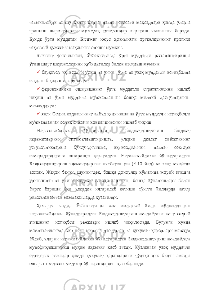 таъминлайди ва шу билан бирга, давлат сиёсати мақсадлари ҳамда уларга эришиш шароитларига мувофиқ тузатишлар киритиш имконини беради. Бунда ўрта муддатли Бюджет ижро ҳокимияти органларининг прогноз таҳлилий ҳужжати мақомини олиши мумкин. Бизнинг фикримизча, Ўзбекистонда ўрта муддатли режалаштиришга ўтиш шарт шароитларини қуйидагилар билан изоҳлаш мумкин:  барқарор иқтисодий ўсиш ва унинг ўрта ва узоқ муддатли истиқболда сақланиб қолиши зарурлиги;  фаровонликни оширишнинг ўрта муддатли стратегиясини ишлаб чиқиш ва ўрта муддатга мўлжалланган бошқа миллий дастурларнинг мавжудлиги;  янги Солиқ кодексининг қабул қилиниши ва ўрта муддатли истиқболга мўлжалланган солиқ сиёсати концепциясини ишлаб чиқиш. Натижавийликка йўналтирилган бюджетлаштириш бюджет харажатларини оптималлаштиришга, уларни давлат сиёсатининг устуворликларига бўйсундиришга, иқтисодиётнинг давлат сектори самарадорлигини оширишга қаратилган. Натижавийликка йўналтирилган Бюджетлаштириш элементларини нисбатан тез (5-10 йил) ва кенг миқёсда асосан, Жаҳон банки, шунингдек, бошқа донорлар кўмагида жорий этишга уринишлар ва унинг Бюджет ислоҳотларининг бошқа йўналишлари билан бирга бориши ёки улардан илгарилаб кетиши сўнгги йилларда қатор ривожланаётган мамлакатларда кузатилди. Ҳозирги вақтда Ўзбекистонда ҳам молиявий йилга мўлжалланган натижавийликка йўналтирилган Бюджетлаштириш амалиётини кенг жорий этишнинг истиқбол режалари ишлаб чиқилмоқда. Бугунги кунда мамлакатимизда бир неча миллий дастурлар ва ҳукумат қарорлари мавжуд бўлиб, уларни натижавийликка йўналтирилган Бюджетлаштириш амалиётига мувофиқлаштириш муҳим аҳамият касб этади. Кўзланган узоқ муддатли стратегик режалар ҳамда ҳукумат қарорларини тўлақонлик билан амалга ошириш келажак устувор йўналишлардан ҳисобланади. 