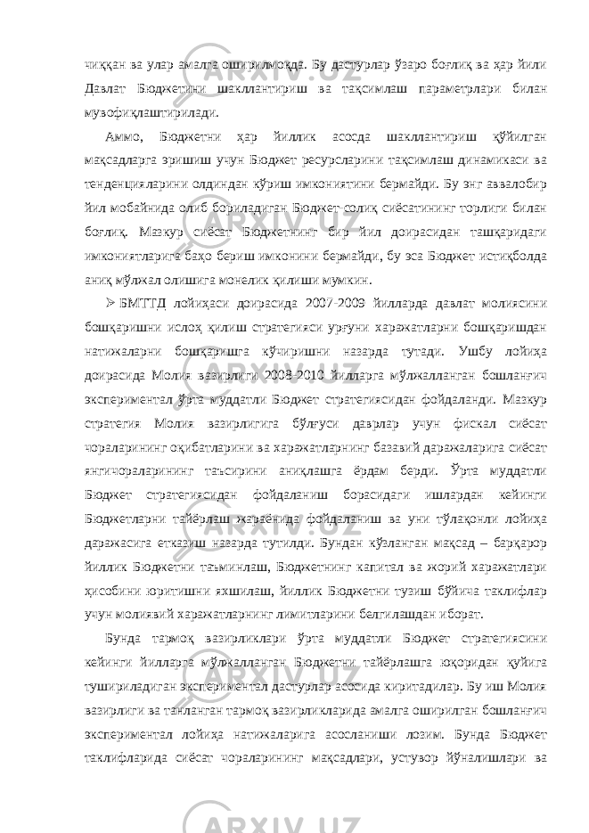 чиққан ва улар амалга оширилмоқда. Бу дастурлар ўзаро боғлиқ ва ҳар йили Давлат Бюджетини шакллантириш ва тақсимлаш параметрлари билан мувофиқлаштирилади. Аммо, Бюджетни ҳар йиллик асосда шакллантириш қўйилган мақсадларга эришиш учун Бюджет ресурсларини тақсимлаш динамикаси ва тенденцияларини олдиндан кўриш имкониятини бермайди. Бу энг аввалобир йил мобайнида олиб бориладиган Бюджет-солиқ сиёсатининг торлиги билан боғлиқ. Мазкур сиёсат Бюджетнинг бир йил доирасидан ташқаридаги имкониятларига баҳо бериш имконини бермайди, бу эса Бюджет истиқболда аниқ мўлжал олишига монелик қилиши мумкин.  БМТТД лойиҳаси доирасида 2007-2009 йилларда давлат молиясини бошқаришни ислоҳ қилиш стратегияси урғуни харажатларни бошқаришдан натижаларни бошқаришга кўчиришни назарда тутади. Ушбу лойиҳа доирасида Молия вазирлиги 2008-2010 йилларга мўлжалланган бошланғич экспериментал ўрта муддатли Бюджет стратегиясидан фойдаланди. Мазкур стратегия Молия вазирлигига бўлғуси даврлар учун фискал сиёсат чораларининг оқибатларини ва харажатларнинг базавий даражаларига сиёсат янгичораларининг таъсирини аниқлашга ёрдам берди. Ўрта муддатли Бюджет стратегиясидан фойдаланиш борасидаги ишлардан кейинги Бюджетларни тайёрлаш жараёнида фойдаланиш ва уни тўлақонли лойиҳа даражасига етказиш назарда тутилди. Бундан кўзланган мақсад – барқарор йиллик Бюджетни таъминлаш, Бюджетнинг капитал ва жорий харажатлари ҳисобини юритишни яхшилаш, йиллик Бюджетни тузиш бўйича таклифлар учун молиявий харажатларнинг лимитларини белгилашдан иборат. Бунда тармоқ вазирликлари ўрта муддатли Бюджет стратегиясини кейинги йилларга мўлжалланган Бюджетни тайёрлашга юқоридан қуйига тушириладиган экспериментал дастурлар асосида киритадилар. Бу иш Молия вазирлиги ва танланган тармоқ вазирликларида амалга оширилган бошланғич экспериментал лойиҳа натижаларига асосланиши лозим. Бунда Бюджет таклифларида сиёсат чораларининг мақсадлари, устувор йўналишлари ва 