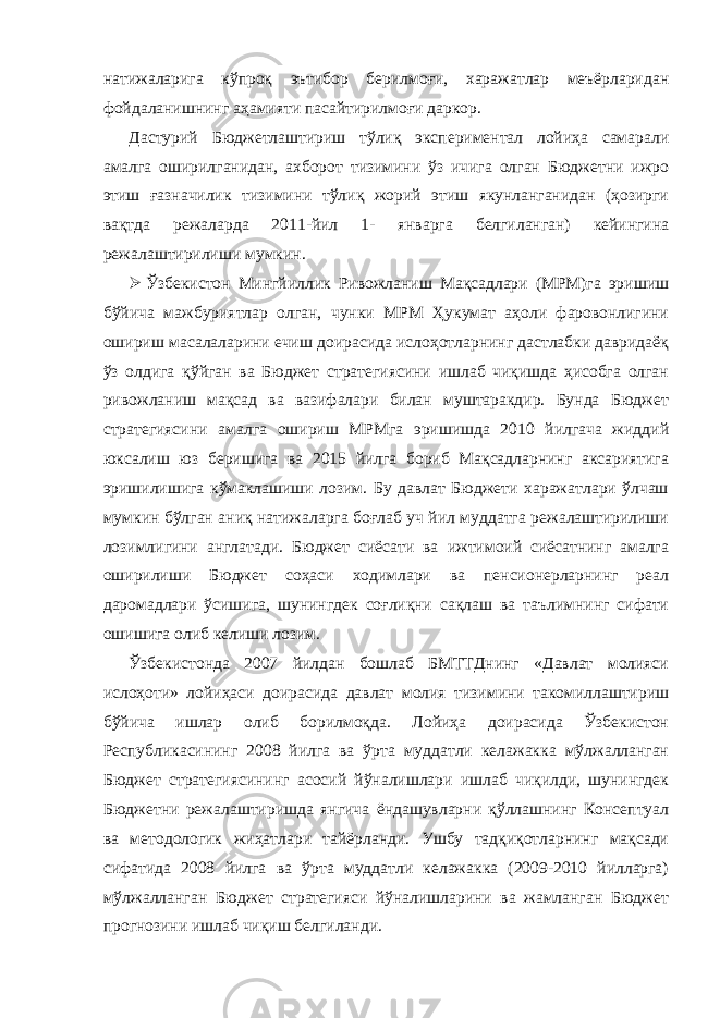 натижаларига кўпроқ эътибор берилмоғи, харажатлар меъёрларидан фойдаланишнинг аҳамияти пасайтирилмоғи даркор. Дастурий Бюджетлаштириш тўлиқ экспериментал лойиҳа самарали амалга оширилганидан, ахборот тизимини ўз ичига олган Бюджетни ижро этиш ғазначилик тизимини тўлиқ жорий этиш якунланганидан (ҳозирги вақтда режаларда 2011-йил 1- январга белгиланган) кейингина режалаштирилиши мумкин.  Ўзбекистон Мингйиллик Ривожланиш Мақсадлари (МРМ)га эришиш бўйича мажбуриятлар олган, чунки МРМ Ҳукумат аҳоли фаровонлигини ошириш масалаларини ечиш доирасида ислоҳотларнинг дастлабки давридаёқ ўз олдига қўйган ва Бюджет стратегиясини ишлаб чиқишда ҳисобга олган ривожланиш мақсад ва вазифалари билан муштаракдир. Бунда Бюджет стратегиясини амалга ошириш МРМга эришишда 2010 йилгача жиддий юксалиш юз беришига ва 2015 йилга бориб Мақсадларнинг аксариятига эришилишига кўмаклашиши лозим. Бу давлат Бюджети харажатлари ўлчаш мумкин бўлган аниқ натижаларга боғлаб уч йил муддатга режалаштирилиши лозимлигини англатади. Бюджет сиёсати ва ижтимоий сиёсатнинг амалга оширилиши Бюджет соҳаси ходимлари ва пенсионерларнинг реал даромадлари ўсишига, шунингдек соғлиқни сақлаш ва таълимнинг сифати ошишига олиб келиши лозим. Ўзбекистонда 2007 йилдан бошлаб БМТТДнинг «Давлат молияси ислоҳоти» лойиҳаси доирасида давлат молия тизимини такомиллаштириш бўйича ишлар олиб борилмоқда. Лойиҳа доирасида Ўзбекистон Республикасининг 2008 йилга ва ўрта муддатли келажакка мўлжалланган Бюджет стратегиясининг асосий йўналишлари ишлаб чиқилди, шунингдек Бюджетни режалаштиришда янгича ёндашувларни қўллашнинг Консептуал ва методологик жиҳатлари тайёрланди. Ушбу тадқиқотларнинг мақсади сифатида 2008 йилга ва ўрта муддатли келажакка (2009-2010 йилларга) мўлжалланган Бюджет стратегияси йўналишларини ва жамланган Бюджет прогнозини ишлаб чиқиш белгиланди. 