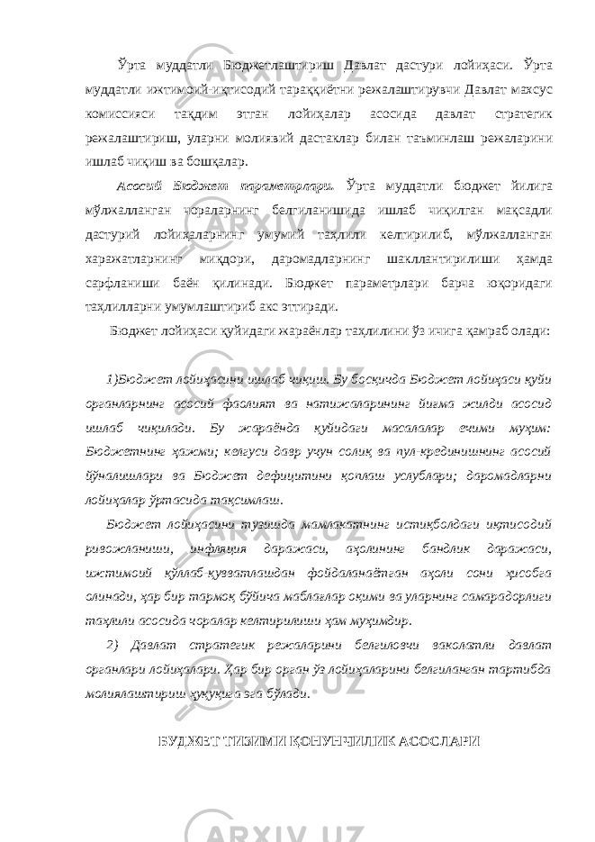  Ўрта муддатли Бюджетлаштириш Давлат дастури лойиҳаси. Ўрта муддатли ижтимоий-иқтисодий тараққиётни режалаштирувчи Давлат махсус комиссияси тақдим этган лойиҳалар асосида давлат стратегик режалаштириш, уларни молиявий дастаклар билан таъминлаш режаларини ишлаб чиқиш ва бошқалар. Асосий Бюджет параметрлари. Ўрта муддатли бюджет йилига мўлжалланган чораларнинг белгиланишида ишлаб чиқилган мақсадли дастурий лойиҳаларнинг умумий таҳлили келтирилиб, мўлжалланган харажатларнинг миқдори, даромадларнинг шакллантирилиши ҳамда сарфланиши баён қилинади. Бюджет параметрлари барча юқоридаги таҳлилларни умумлаштириб акс эттиради. Бюджет лойиҳаси қуйидаги жараёнлар таҳлилини ўз ичига қамраб олади: 1)Бюджет лойиҳасини ишлаб чиқиш. Бу босқичда Бюджет лойиҳаси қуйи органларнинг асосий фаолият ва натижаларининг йиғма жилди асосид ишлаб чиқилади. Бу жараёнда қуйидаги масалалар ечими муҳим: Бюджетнинг ҳажми; келгуси давр учун солиқ ва пул-крединишнинг асосий йўналишлари ва Бюджет дефицитини қоплаш услублари; даромадларни лойиҳалар ўртасида тақсимлаш. Бюджет лойиҳасини тузишда мамлакатнинг истиқболдаги иқтисодий ривожланиши, инфляция даражаси, аҳолининг бандлик даражаси, ижтимоий қўллаб-қувватлашдан фойдаланаётган аҳоли сони ҳисобга олинади, ҳар бир тармоқ бўйича маблағлар оқими ва уларнинг самарадорлиги таҳлили асосида чоралар келтирилиши ҳам муҳимдир. 2) Давлат стратегик режаларини белгиловчи ваколатли давлат органлари лойиҳалари. Ҳар бир орган ўз лойиҳаларини белгиланган тартибда молиялаштириш ҳуқуқига эга бўлади. БУДЖЕТ ТИЗИМИ ҚОНУНЧИЛИК АСОСЛАРИ 