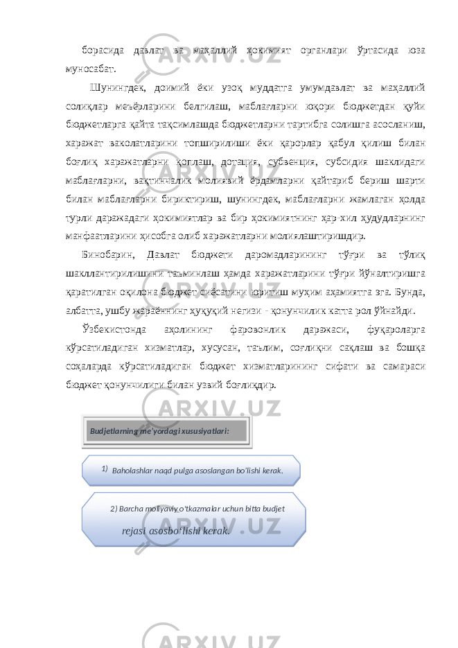 борасида давлат ва маҳаллий ҳокимият органлари ўртасида юза муносабат. Шунингдек, доимий ёки узоқ муддатга умумдавлат ва маҳаллий солиқлар меъёрларини белгилаш, маблағларни юқори бюджетдан қуйи бюджетларга қайта тақсимлашда бюджетларни тартибга солишга асосланиш, харажат ваколатларини топширилиши ёки қарорлар қабул қилиш билан боғлиқ харажатларни қоплаш, дотация, субвенция, субсидия шаклидаги маблағларни, вақтинчалик молиявий ёрдамларни қайтариб бериш шарти билан маблағларни бириктириш, шунингдек, маблағларни жамлаган ҳолда турли даражадаги ҳокимиятлар ва бир ҳокимиятнинг ҳар-хил ҳудудларнинг манфаатларини ҳисобга олиб харажатларни молиялаштиришдир. Бинобарин, Давлат бюджети даромадларининг тўғри ва тўлиқ шакллантирилишини таъминлаш ҳамда харажатларини тўғри йўналтиришга қаратилган оқилона бюджет сиёсатини юритиш муҳим аҳамиятга эга. Бунда, албатта, ушбу жараённинг ҳуқуқий негизи - қонунчилик катта рол ўйнайди. Ўзбекистонда аҳолининг фаровонлик даражаси, фуқароларга кўрсатиладиган хизматлар, хусусан, таълим, соғлиқни сақлаш ва бошқа соҳаларда кўрсатиладиган бюджет хизматларининг сифати ва самараси бюджет қонунчилиги билан узвий боғлиқдир. Budjetlarning me’yordagi xususiyatlari: 1) Baholashlar naqd pulga asoslangan bo’lishi kerak. 2) Barcha moliyaviy o&#39;tkazmalar uchun bitta budjet rejasi asosbo‘lishi kerak. 