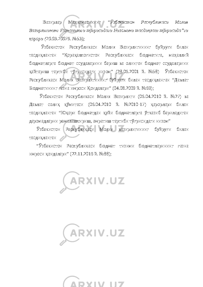  Вазирлар Маҳкамасининг “Ўзбекистон Республикаси Молия Вазирлигининг Ғазначилиги тўғрисидаги Низомини тасдиқлаш тўғрисида”ги қарори (20.03.2007й. №53); Ўзбекистон Республикаси Молия Вазирлигининг буйруғи билан тасдиқланган “Қорақалпоғистон Республикаси бюджетига, маҳаллий бюджетларга бюджет ссудаларини бериш ва олинган бюджет ссудаларини қайтариш тартиби тўғрисидаги низом” (28.06.2001 й. №58) Ўзбекистон Республикаси Молия Вазирлигининг буйруғи билан тасдиқланган “Давлат Бюджетининг ғазна ижроси Қоидалари” (04.08.2009 й. №69); Ўзбекистон Республикаси Молия Вазирлиги (06.04.2010 й. №27) ва Давлат солиқ қўмитаси (06.04.2010 й. №2010-17) қарорлари билан тасдиқланган “Юқори бюджетдан қуйи бюджетларга ўтказиб бериладиган даромадларни режалаштириш, ажратиш тартиби тўғрисидаги низом” Ўзбекистон Республикаси Молия вазирлигининг буйруғи билан тасдиқланган “Ўзбекистон Республикаси бюджет тизими бюджетларининг ғазна ижроси қоидалари” (22.11.2016 й. №88); 