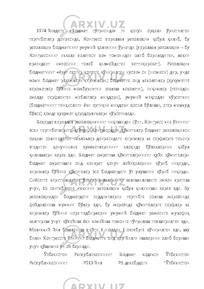  1974-йилдаги «Бюджет тўғрисида» ги қонун орқали ўрнатилган тарғиботлар доирасида, Конгресс параллел резолюция қабул қилиб, бу резолюция бюджетнинг умумий қолипини ўрнатди (параллел резолюция – бу Конгресснинг иккала палатаси ҳам томонидан олиб бориладиган, лекин президент имзосини талаб қилмайдиган хаттиҳаракат). Резолюция бюджетнинг «ёруғ-сезгир қоғозга кўчирилган нусха» си (чизмаси) дир, унда жами бюджет рақамлари-киримлари, бюджетга оид ваколатлар (ҳукуматга харажатлар бўйича мажбуриятни юклаш ваколати), чиқимлар (ғазнадан амалда сарфланган маблағлар миқдори), умумий мақсадли кўрсаткич (бюджетнинг танқислиги ёки ортиқча миқдори ҳосил бўлиши, агар мавжуд бўлса) ҳамда ҳукумат қарздорликлари кўрсатилади. Баҳорда параллел резолюциянинг чиқишидан сўнг, Конгресс яна ўзининг эски тартиботларига қайтди. Конгрессдаги қўмиталар бюджет резолюцияси орқали солинадиган чекловлар доирасидаги киримлар ва сарфларга таъсир этадиган қонунчилик ҳужжатларининг алоҳида бўлакларини қабул қилишлари керак эди. Бюджет ажратиш қўмиталарининг қуйи қўмиталари бюджет ажратишга оид конкрет қонун лойиҳаларини кўриб чиқарди, киримлар бўйича қўмиталар эса бюджетдаги ўз улушини кўриб чиқарди. Сиёсатга киритиладиган ўзгартиришларнинг келишилишига имкон яратиш учун, 15 сентябргача иккинчи резолюция қабул қилиниши керак эди. Бу резолюциядан бюджетдаги зиддиятларни тартибга солиш жараёнида фойдаланиш мумкин бўлар эди, бу жараёнда қўмиталарга сарфлар ва киримлар бўйича чора-тадбирларни умумий бюджет режасига мувофиқ келтириш учун кўпайиш ёки камайиш томонга тўғрилаш топширилган эди. Молиявий йил бошланиш пайти 1-июлдан 1-октябрга кўчирилган эди, шу билан Конгрессга ўзининг бюджетга оид ҳар йилги ишларини олиб бориши учун қўшимча уч ой берилди. Ўзбекистон Республикасининг Бюджет кодекси Ўзбекистон Республикасининг 2013-йил 26-декабрдаги &#34;Ўзбекистон 