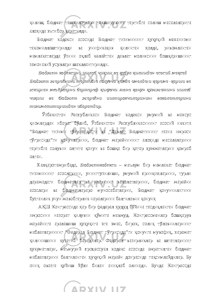 қилиш, бюджет ташкилотлари текширувини тартибга солиш масалаларига алоҳида эътибор қаратилди. Бюджет кодекси асосида Бюджет тизимининг ҳуқуқий механизми такомиллаштирилди ва унификация қилинган ҳолда, ривожланган мамлакатларда ўзини оқлаб келаётган давлат молиясини бошқаришнинг замонавий усуллари шакллантирилди. Бюджет кодексини ишлаб чиқиш ва қабул қилишдан асосий мақсад – Бюджет жараёнини тартибга солувчи ҳамда амалдаги қарама -қарши ва эскирган меъёрларни бартараф қилувчи ягона қонун ҳужжатини ишлаб чиқиш ва бюджет жараёни иштирокчиларининг ваколатларини тизимлаштиришдан иборатдир. Ўзбекистон Республикаси Бюджет кодекси умумий ва махсус қисмлардан иборат бўлиб, Ўзбекистон Республикасининг асосий иккита “Бюджет тизими тўғрисида”ги ва “Давлат Бюджетининг ғазна ижроси тўғрисида”ги қонунларини, бюджет жараёнининг алоҳида масалаларини тартибга солувчи олтита қонун ва бошқа бир қатор ҳужжатларни қамраб олган. Халқаротажрибада, Бюджеткодекси – маълум бир мамлакат бюджет тизимининг асосларини, унингтузилиши, умумий принципларини, турли даражадаги бюджетлар ва уларнинг ваколатларини, бюджет жараёни асослари ва бюджетлараро муносабатларни, Бюджет қонунчилигини бузганлик учун жавобгарлик чораларини белгиловчи қонунҳ АҚШ Конгрессида ҳар бир федерал ҳудуд бўйича тасдиқланган бюджет ижросини назорат қилувчи қўмита мавжуд. Конгрессменлар бошқарув жараёнига аралашиш ҳуқуқига эга эмас, бирок, солиқ тўловчиларнинг маблағларининг “Федерал Бюджет тўғрисида”ги қонунга мувофиқ, харажат қилинишини кузатиб борадилар. Федерал вазирликлар ва штатларнинг ҳукуматлари, маъмурий процессуал кодекс асосида ажратилган бюджет маблағларини белгиланган ҳуқуқий жараён доирасида тақсимлайдилар. Бу очиқ овозга қуйиш йўли билан аниқлаб олинади. Бунда Конгрессда 