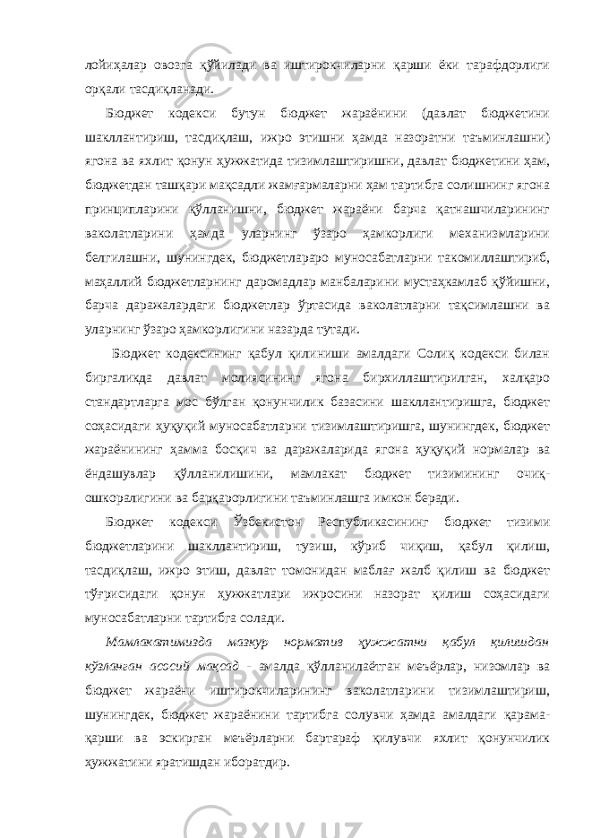 лойиҳалар овозга қўйилади ва иштирокчиларни қарши ёки тарафдорлиги орқали тасдиқланади. Бюджет кодекси бутун бюджет жараёнини (давлат бюджетини шакллантириш, тасдиқлаш, ижро этишни ҳамда назоратни таъминлашни) ягона ва яхлит қонун ҳужжатида тизимлаштиришни, давлат бюджетини ҳам, бюджетдан ташқари мақсадли жамғармаларни ҳам тартибга солишнинг ягона принципларини қўлланишни, бюджет жараёни барча қатнашчиларининг ваколатларини ҳамда уларнинг ўзаро ҳамкорлиги механизмларини белгилашни, шунингдек, бюджетлараро муносабатларни такомиллаштириб, маҳаллий бюджетларнинг даромадлар манбаларини мустаҳкамлаб қўйишни, барча даражалардаги бюджетлар ўртасида ваколатларни тақсимлашни ва уларнинг ўзаро ҳамкорлигини назарда тутади. Бюджет кодексининг қабул қилиниши амалдаги Солиқ кодекси билан биргаликда давлат молиясининг ягона бирхиллаштирилган, халқаро стандартларга мос бўлган қонунчилик базасини шакллантиришга, бюджет соҳасидаги ҳуқуқий муносабатларни тизимлаштиришга, шунингдек, бюджет жараёнининг ҳамма босқич ва даражаларида ягона ҳуқуқий нормалар ва ёндашувлар қўлланилишини, мамлакат бюджет тизимининг очиқ- ошкоралигини ва барқарорлигини таъминлашга имкон беради. Бюджет кодекси Ўзбекистон Республикасининг бюджет тизими бюджетларини шакллантириш, тузиш, кўриб чиқиш, қабул қилиш, тасдиқлаш, ижро этиш, давлат томонидан маблағ жалб қилиш ва бюджет тўғрисидаги қонун ҳужжатлари ижросини назорат қилиш соҳасидаги муносабатларни тартибга солади. Мамлакатимизда мазкур норматив ҳужжатни қабул қилишдан кўзланган асосий мақсад - амалда қўлланилаётган меъёрлар, низомлар ва бюджет жараёни иштирокчиларининг ваколатларини тизимлаштириш, шунингдек, бюджет жараёнини тартибга солувчи ҳамда амалдаги қарама- қарши ва эскирган меъёрларни бартараф қилувчи яхлит қонунчилик ҳужжатини яратишдан иборатдир. 