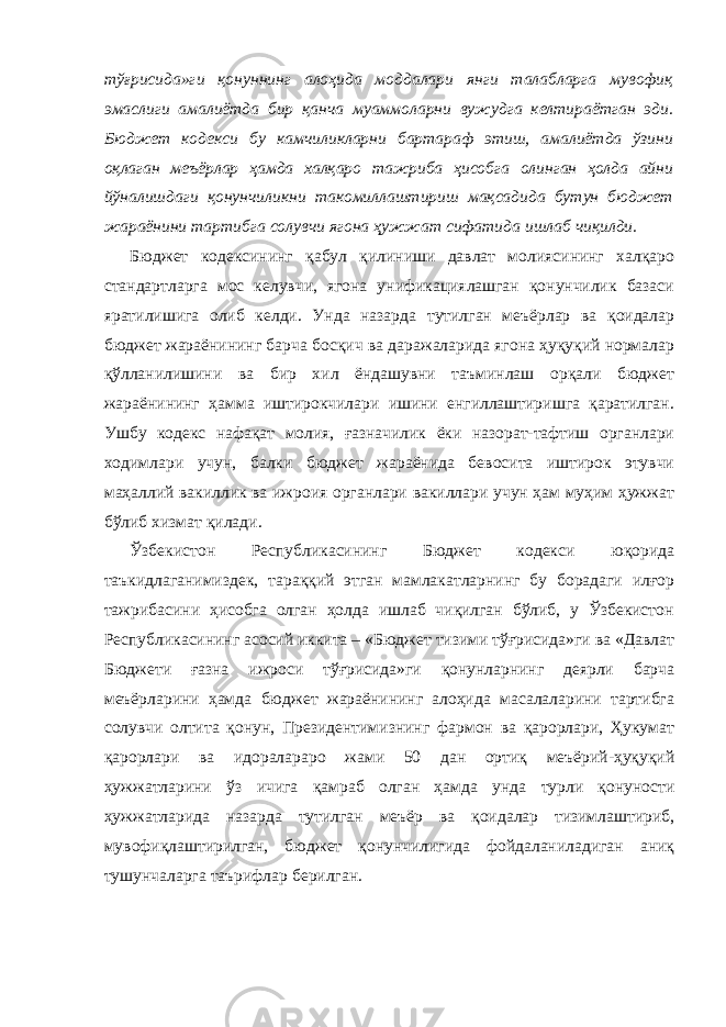 тўғрисида»ги қонуннинг алоҳида моддалари янги талабларга мувофиқ эмаслиги амалиётда бир қанча муаммоларни вужудга келтираётган эди. Бюджет кодекси бу камчиликларни бартараф этиш, амалиётда ўзини оқлаган меъёрлар ҳамда халқаро тажриба ҳисобга олинган ҳолда айни йўналишдаги қонунчиликни такомиллаштириш мақсадида бутун бюджет жараёнини тартибга солувчи ягона ҳужжат сифатида ишлаб чиқилди. Бюджет кодексининг қабул қилиниши давлат молиясининг халқаро стандартларга мос келувчи, ягона унификациялашган қонунчилик базаси яратилишига олиб келди. Унда назарда тутилган меъёрлар ва қоидалар бюджет жараёнининг барча босқич ва даражаларида ягона ҳуқуқий нормалар қўлланилишини ва бир хил ёндашувни таъминлаш орқали бюджет жараёнининг ҳамма иштирокчилари ишини енгиллаштиришга қаратилган. Ушбу кодекс нафақат молия, ғазначилик ёки назорат-тафтиш органлари ходимлари учун, балки бюджет жараёнида бевосита иштирок этувчи маҳаллий вакиллик ва ижроия органлари вакиллари учун ҳам муҳим ҳужжат бўлиб хизмат қилади. Ўзбекистон Республикасининг Бюджет кодекси юқорида таъкидлаганимиздек, тараққий этган мамлакатларнинг бу борадаги илғор тажрибасини ҳисобга олган ҳолда ишлаб чиқилган бўлиб, у Ўзбекистон Республикасининг асосий иккита – «Бюджет тизими тўғрисида»ги ва «Давлат Бюджети ғазна ижроси тўғрисида»ги қонунларнинг деярли барча меъёрларини ҳамда бюджет жараёнининг алоҳида масалаларини тартибга солувчи олтита қонун, Президентимизнинг фармон ва қарорлари, Ҳукумат қарорлари ва идоралараро жами 50 дан ортиқ меъёрий-ҳуқуқий ҳужжатларини ўз ичига қамраб олган ҳамда унда турли қонуности ҳужжатларида назарда тутилган меъёр ва қоидалар тизимлаштириб, мувофиқлаштирилган, бюджет қонунчилигида фойдаланиладиган аниқ тушунчаларга таърифлар берилган. 