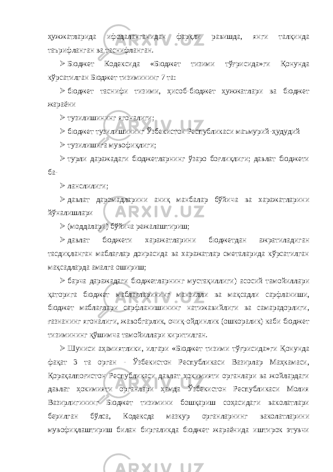 ҳужжатларида ифодаланганидан фарқли равишда, янги талқинда таърифланган ва таснифланган.  Бюджет Кодексида «Бюджет тизими тўғрисида»ги Қонунда кўрсатилган Бюджет тизимининг 7 та:  бюджет таснифи тизими, ҳисоб-бюджет ҳужжатлари ва бюджет жараёни  тузилишининг ягоналиги;  бюджет тузилишининг Ўзбекистон Республикаси маъмурий-ҳудудий  тузилишига мувофиқлиги;  турли даражадаги бюджетларнинг ўзаро боғлиқлиги; давлат бюджети ба-  ланслилиги;  давлат даромадларини аниқ манбалар бўйича ва харажатларини йўналишлари  (моддалари) бўйича режалаштириш;  давлат бюджети харажатларини бюджетдан ажратиладиган тасдиқланган маблағлар доирасида ва харажатлар сметаларида кўрсатилган мақсадларда амалга ошириш;  барча даражадаги бюджетларнинг мустақиллиги) асосий тамойиллари қаторига бюджет маблағларининг манзилли ва мақсадли сарфланиши, бюджет маблағлари сарфланишининг натижавийлиги ва самарадорлиги, ғазнанинг ягоналиги, жавобгарлик, очиқ-ойдинлик (ошкоралик) каби бюджет тизимининг қўшимча тамойиллари киритилган.  Шуниси аҳамиятлики, илгари «Бюджет тизими тўғрисида»ги Қонунда фақат 3 та орган - Ўзбекистон Республикаси Вазирлар Маҳкамаси, Қорақалпоғистон Республикаси давлат ҳокимияти органлари ва жойлардаги давлат ҳокимияти органлари ҳамда Ўзбекистон Республикаси Молия Вазирлигининг Бюджет тизимини бошқариш соҳасидаги ваколатлари берилган бўлса, Кодексда мазкур органларнинг ваколатларини мувофиқлаштириш билан биргаликда бюджет жараёнида иштирок этувчи 