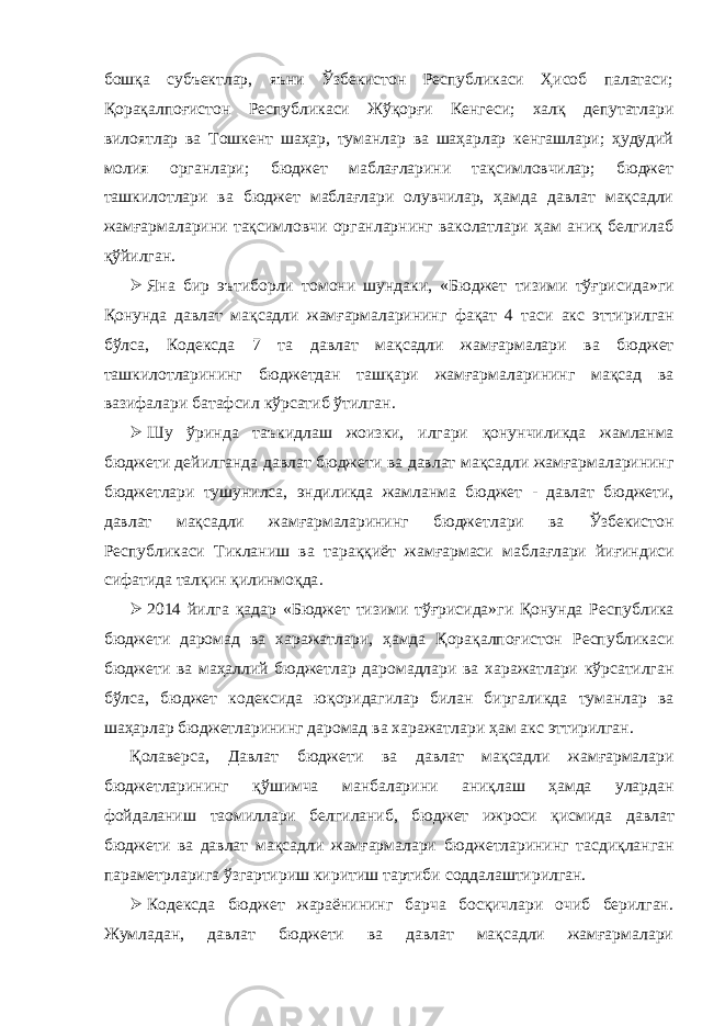 бошқа субъектлар, яъни Ўзбекистон Республикаси Ҳисоб палатаси; Қорақалпоғистон Республикаси Жўқорғи Кенгеси; халқ депутатлари вилоятлар ва Тошкент шаҳар, туманлар ва шаҳарлар кенгашлари; ҳудудий молия органлари; бюджет маблағларини тақсимловчилар; бюджет ташкилотлари ва бюджет маблағлари олувчилар, ҳамда давлат мақсадли жамғармаларини тақсимловчи органларнинг ваколатлари ҳам аниқ белгилаб қўйилган.  Яна бир эътиборли томони шундаки , « Бюджет тизими тўғрисида » ги Қонунда давлат мақсадли жамғармаларининг фақат 4 таси акс эттирилган бўлса , Кодексда 7 та давлат мақсадли жамғармалари ва бюджет ташкилотларининг бюджетдан ташқари жамғармаларининг мақсад ва вазифалари батафсил кўрсатиб ўтилган .  Шу ўринда таъкидлаш жоизки , илгари қонунчиликда жамланма бюджети дейилганда давлат бюджети ва давлат мақсадли жамғармаларининг бюджетлари тушунилса , эндиликда жамланма бюджет - давлат бюджети , давлат мақсадли жамғармаларининг бюджетлари ва Ўзбекистон Республикаси Тикланиш ва тараққиёт жамғармаси маблағлари йиғиндиси сифатида талқин қилинмоқда .  2014 йилга қадар « Бюджет тизими тўғрисида » ги Қонунда Республика бюджети даромад ва харажатлари , ҳамда Қорақалпоғистон Республикаси бюджети ва маҳаллий бюджетлар даромадлари ва харажатлари кўрсатилган бўлса , бюджет кодексида юқоридагилар билан биргаликда туманлар ва шаҳарлар бюджетларининг даромад ва харажатлари ҳам акс эттирилган . Қолаверса , Давлат бюджети ва давлат мақсадли жамғармалари бюджетларининг қўшимча манбаларини аниқлаш ҳамда улардан фойдаланиш таомиллари белгиланиб , бюджет ижроси қисмида давлат бюджети ва давлат мақсадли жамғармалари бюджетларининг тасдиқланган параметрларига ўзгартириш киритиш тартиби соддалаштирилган .  Кодексда бюджет жараёнининг барча босқичлари очиб берилган. Жумладан, давлат бюджети ва давлат мақсадли жамғармалари 